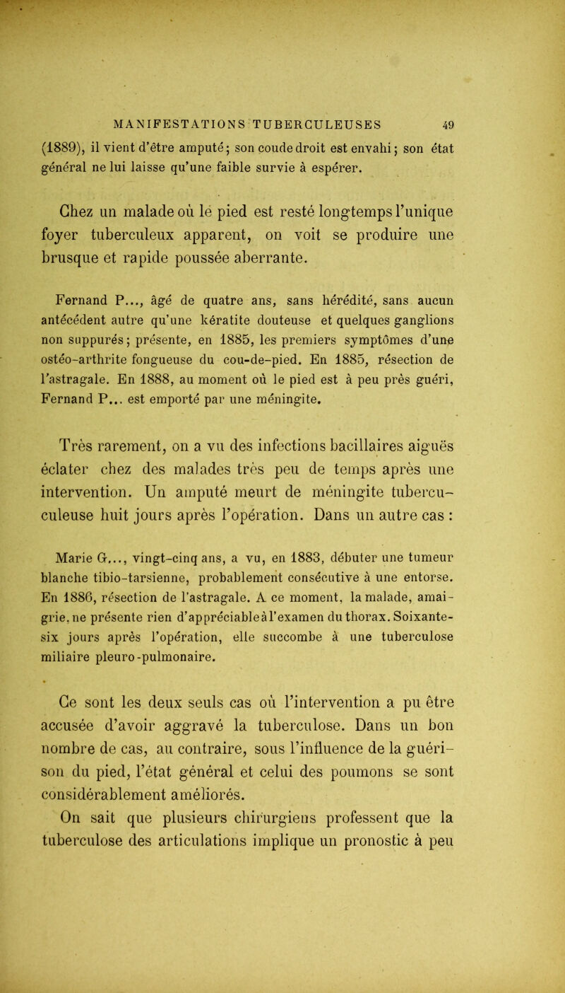 (1889), il vient d’être amputé; son coude droit est envahi; son état général ne lui laisse qu’une faible survie à espérer. Chez un malade où le pied est resté longtemps Tunique foyer tuberculeux apparent, on voit se produire une brusque et rapide poussée aberrante. Fernand P..., âgé de quatre ans, sans hérédité, sans aucun antécédent autre qu’une kératite douteuse et quelques ganglions non suppures ; présente, en 1885, les premiers symptômes d’une ostéo-arthrite fongueuse du cou-de-pied. En 1885, résection de l’astragale. En 1888, au moment où le pied est à peu près guéri, Fernand P... est emporté par une méningite. Très rarement, on a vu des infections bacillaires aiguës éclater chez des malades très peu de temps après une intervention. Un amputé meurt de méningite tubercu- culeuse huit jours après l’opération. Dans un autre cas : Marie G..., vingt-cinq ans, a vu, en 1883, débuter une tumeur blanche tibio-tarsienne, probablement consécutive à une entorse. En 1886, résection de l’astragale. A ce moment, la malade, amai- grie,ne présente rien d’appréciableàl’examen du thorax. Soixante- six jours après l’opération, elle succombe à une tuberculose miliaire pleuro-pulmonaire. • Ce sont les deux seuls cas où l’intervention a pu être accusée d’avoir aggravé la tuberculose. Dans un bon nombre de cas, au contraire, sous l’influence de la guéri- son du pied, l’état général et celui des poumons se sont considérablement améliorés. On sait que plusieurs chirurgiens professent que la tuberculose des articulations implique un pronostic à peu