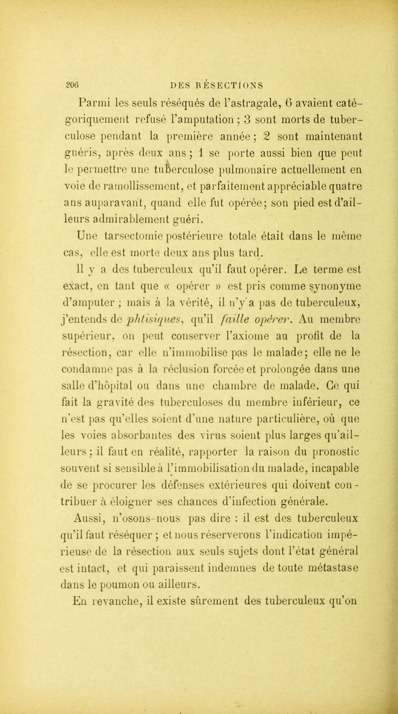 Parmi les seuls réséqués de l’astragale, 6 avaient caté- goriquement refusé l’amputation ; 3 sont morts de tuber- culose pendant la première année ; 2 sont maintenant guéris, après deux ans ; 1 se porte aussi bien que peut le permettre une tuberculose pulmonaire actuellement en voie de ramollissement, et parfaitement appréciable quatre ans auparavant, quand elle fut opérée; son pied est d’ail- leurs admirablement guéri. Une tarsectomie postérieure totale était dans le même cas, elle est morte deux ans plus tard. 11 y a des tuberculeux qu’il faut opérer. Le terme est exact, en tant que « opérer » est pris comme synonyme d’amputer ; mais à la vérité, il n’y a pas de tuberculeux, j’entends de phtisiques, qu’il faille opérer. Au membre supérieur, on peut conserver l’axiome au profit de la résection, car elle n’immobilise pas le malade; elle ne le condamne pas à la réclusion forcée et prolongée dans une salle d’hôpital ou dans une chambre de malade. Ce qui fait la gravité des tuberculoses du membre inférieur, ce n’est pas qu'elles soient d’une nature particulière, où que les voies absorbantes des virus soient plus larges qu’ai 1- leurs ; il faut en réalité, rapporter la raison du pronostic souvent si sensible à rimmobilisation du malade, incapable de se procurer les défenses extérieures qui doivent con - tribuer à éloigner ses chances d'infection générale. Aussi, n’osons-nous pas dire : il est des tuberculeux qu’il faut réséquer ; et nous réserverons l’indication impé- rieuse de la résection aux seuls sujets dont l’état général est intact, et qui paraissent indemnes de toute métastase dans le poumon ou ailleurs. En revanche, il existe sûrement des tuberculeux qu’on