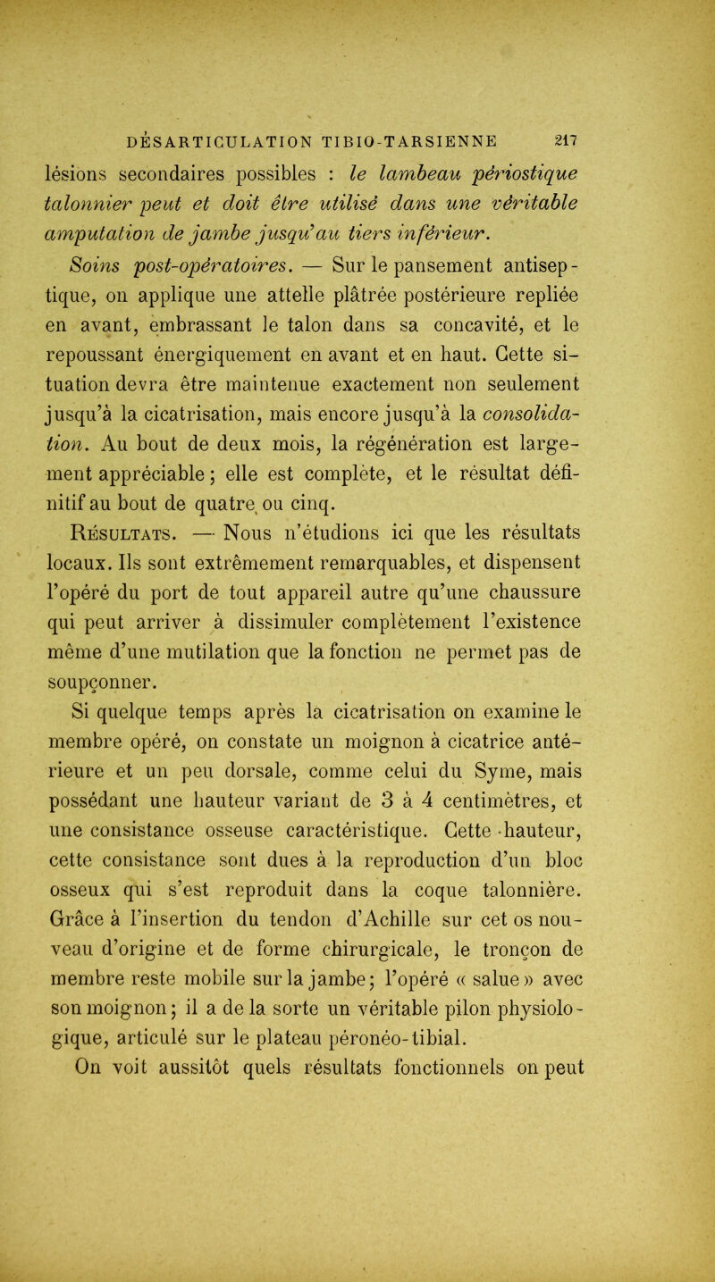 lésions secondaires possibles : le lambeau pèriostique talonnier 'peut et doit être utilisé dans une véritable amputation de jambe jusqu’au tiers inférieur. Soins post-opératoires. — Sur le pansement antisep- tique, on applique une attelle plâtrée postérieure repliée en avant, embrassant le talon dans sa concavité, et le repoussant énergiquement en avant et en haut. Cette si- tuation devra être maintenue exactement non seulement jusqu’à la cicatrisation, mais encore jusqu’à la consolida- tion. Au bout de deux mois, la régénération est large- ment appréciable ; elle est complète, et le résultat défi- nitif au bout de quatre ou cinq. Résultats. — Nous n’étudions ici que les résultats locaux. Ils sont extrêmement remarquables, et dispensent l’opéré du port de tout appareil autre qu’une chaussure qui peut arriver à dissimuler complètement l’existence même d’une mutilation que la fonction ne permet pas de soupçonner. Si quelque temps après la cicatrisation on examine le membre opéré, on constate un moignon à cicatrice anté- rieure et un peu dorsale, comme celui du Syme, mais possédant une hauteur variant de 3 à 4 centimètres, et une consistance osseuse caractéristique. Cette hauteur, cette consistance sont dues à la reproduction d’un bloc osseux qui s’est reproduit dans la coque talonnière. Grâce à l’insertion du tendon d’Achille sur cet os nou- veau d’origine et de forme chirurgicale, le tronçon de membre reste mobile sur la jambe; l’opéré « salue» avec son moignon; il a de la sorte un véritable pilon physiolo- gique, articulé sur le plateau péronéo-tibial. On voit aussitôt quels résultats fonctionnels on peut