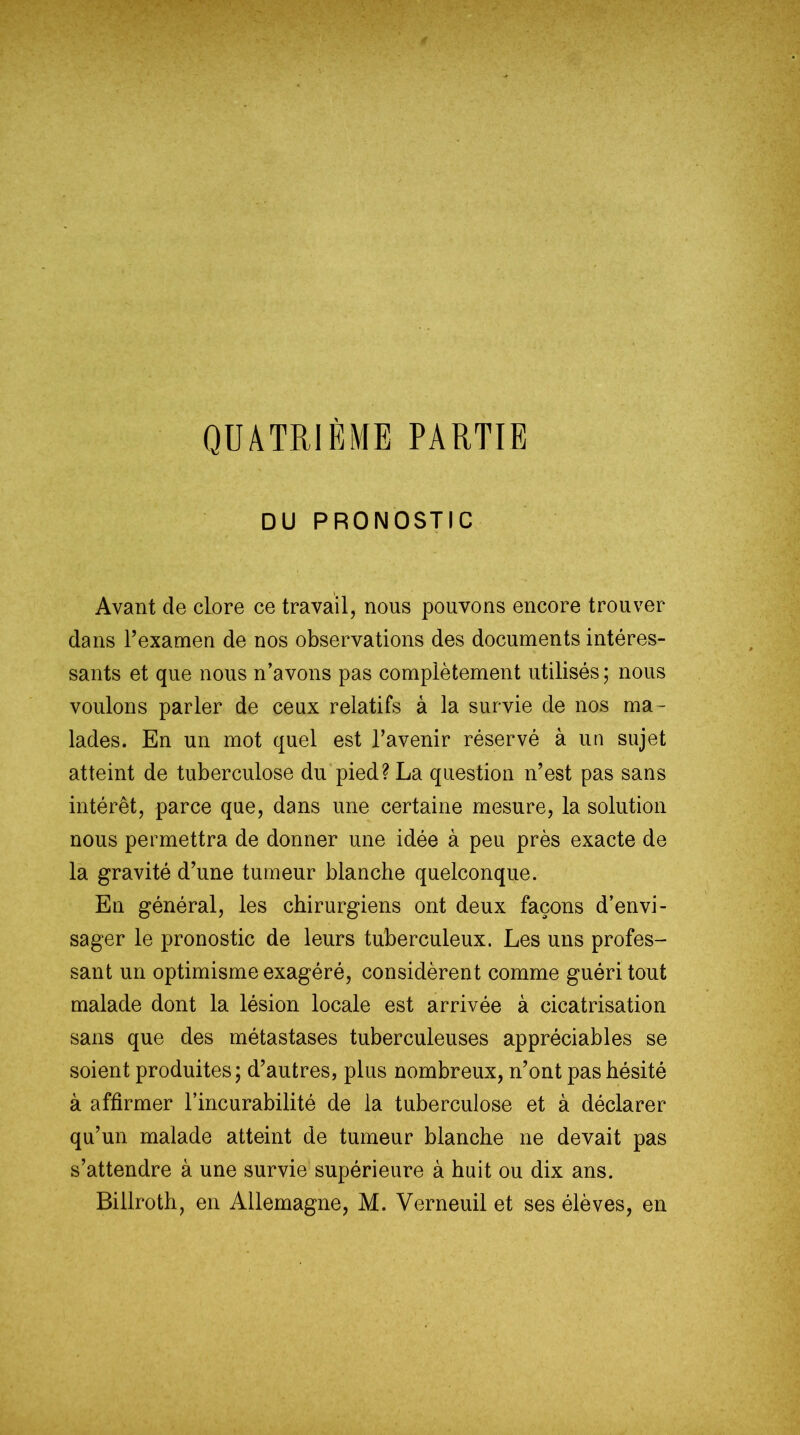 QUATRIÈME PARTIE DU PRONOSTIC Avant de clore ce travail, nous pouvons encore trouver dans l’examen de nos observations des documents intéres- sants et que nous n’avons pas complètement utilisés; nous voulons parler de ceux relatifs à la survie de nos ma- lades. En un mot quel est l’avenir réservé à un sujet atteint de tuberculose du pied? La question n’est pas sans intérêt, parce que, dans une certaine mesure, la solution nous permettra de donner une idée à peu près exacte de la gravité d’une tumeur blanche quelconque. En général, les chirurgiens ont deux façons d’envi- sager le pronostic de leurs tuberculeux. Les uns profes- sant un optimisme exagéré, considèrent comme guéri tout malade dont la lésion locale est arrivée à cicatrisation sans que des métastases tuberculeuses appréciables se soient produites; d’autres, plus nombreux, n’ont pas hésité à affirmer l’incurabilité de la tuberculose et à déclarer qu’un malade atteint de tumeur blanche ne devait pas s’attendre à une survie supérieure à huit ou dix ans. Billroth, en Allemagne, M. Verneuil et ses élèves, en