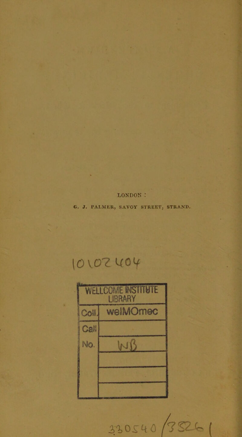 LONDON : G. J. PALMER, SAVOY STREET, STRAND. 10 VOZ UOV I WaLCCMElNSTlIHlh 1 LIBRARY iColl. 1 welMOmec ' Call No. .