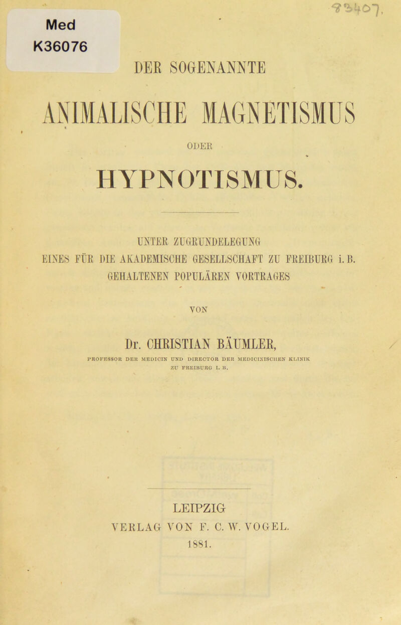Med K36076 DER SOGENANNTE ODER HYPNOTISMUS. UNTER ZUGRUNDELEGUNG EINES FÜR DIE AKADEMISCHE GESELLSCHAFT ZU FREIBURG i.B. GEHALTENEN POPULÄREN VORTRAGES VON Dr. CHRISTIAN BÄUMLER, PROFESSOR DER MEDICIN UND DIRECTOR DER MEDICIXISCUEK KLINIK ZU FREIBURG I. B. LEIPZIG VERLAG VON F. C. W. VOGEL. 1881.