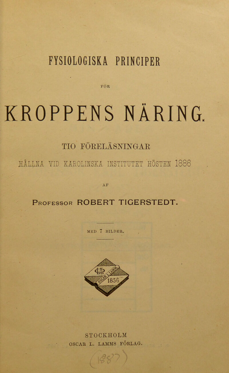 FYSIOLOGISKA PRINCIPER FÖR KROPPENS NÄRING. TIO FÖEELÄSNINGAE hIllm yid käroliiski iistitutet höstee 1886 Professor ROBERT TIGERSTEDT. MED 7 BILDER. STOCKHOLM OSCAR L. LAMMS FÖRLAG. (