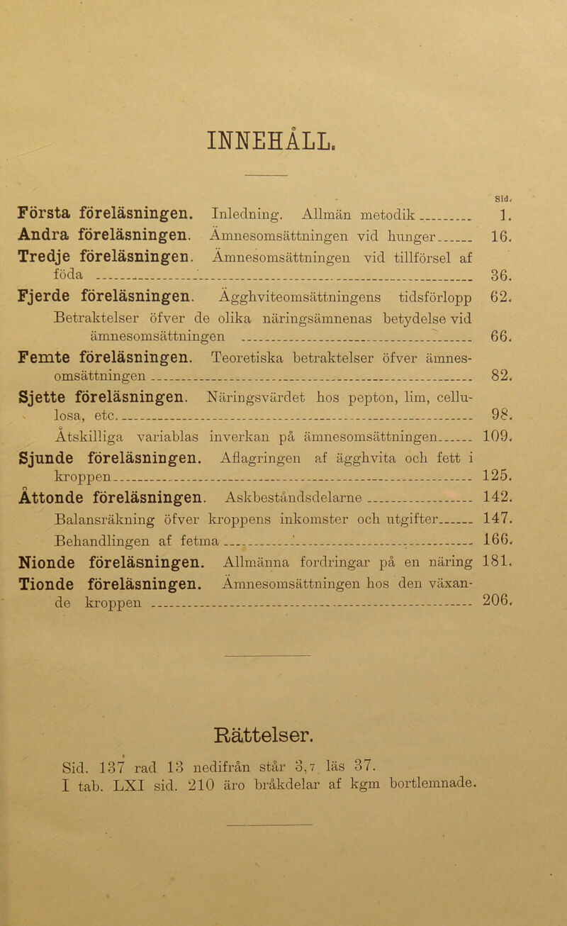 INNEHÅLL. Sid. Första föreläsningen. Inledning. Allmän metodik. 1. Andra föreläsningen. Ämnesomsättningen vid hunger 16. Tredje föreläsningen. Ämnesomsättningen vid tillförsel af föda 36. Fjerde föreläsningen. Ägghviteomsättningens tidsförlopp 62. Betraktelser öfver de olika näringsämnenas betydelse vid ämnesomsättningen : 66. Femte föreläsningen. Teoretiska betraktelser öfver ämnes- omsättningen 82. Sjette föreläsningen. Näringsvärdet hos pepton, lim, cellu- - losa, etc 98. o Åtskilliga variablas inverkan på ämnesomsättningen 109. Sjunde föreläsningen. Aflagringen af ägghvita och fett i kroppen 125. Åttonde föreläsningen. Askbeståndsdelame 142. Balansräkning öfver kroppens inkomster och utgifter 147. Behandlingen af fetma .' — 166. Nionde föreläsningen. Allmänna fordringar på en näring 181. Tionde föreläsningen. Ämnesomsättningen hos den växan- de kroppen — 206. Rättelser. Sid. 137 rad 13 nedifrån står 3,7 läs 37. I tab. LXI sid. 210 äro bråkdelar af kgm bortlemnade.
