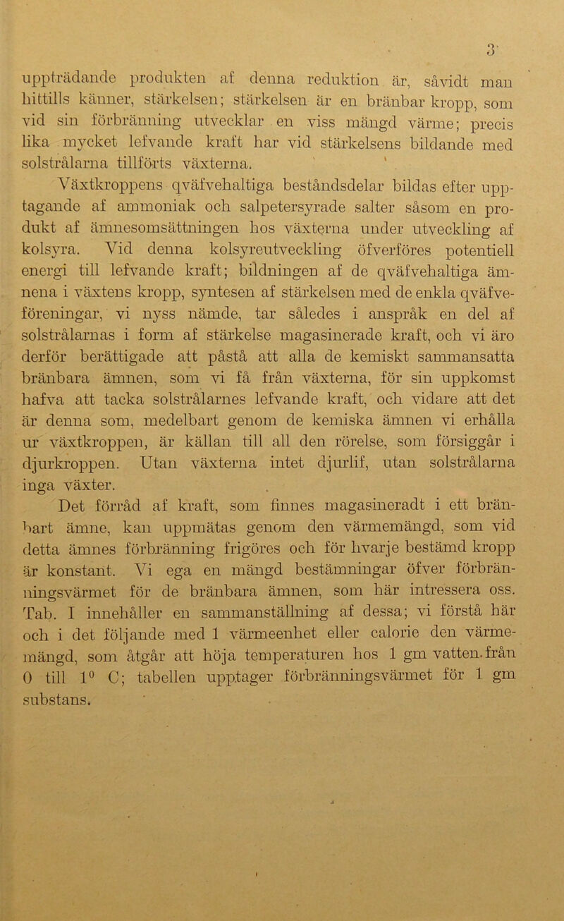 uppträdande produkten af denna reduktion är, såvidt man hittills känner, stärkelsen; stärkelsen är en bränbar kropp, som vid sin förbränning utvecklar en viss mängd värme; precis lika mycket lefvande kraft har vid stärkelsens bildande med solstrålarna tillförts växterna. ' ‘ Växtkroppens qväfvehaltiga beståndsdelar bildas efter upp- tagande af ammoniak och salpetersyrade salter såsom en pro- dukt af ämnesomsättningen hos växterna under utveckling af kolsyra. Vid denna kolsyreutveckling öfverföres potentiell energi till lefvande kraft; bildningen af de qväfvehaltiga äm- nena i växtens kropp, syntesen af stärkelsen med de enkla qväfve- föreningar, vi nyss nämde, tar således i anspråk en del af solstrålarnas i form af stärkelse magasinerade kraft, och vi äro derför berättigade att påstå att alla de kemiskt sammansatta bränb ara ämnen, som vi få från växterna, för sin uppkomst hafva att tacka solstrålarnes lefvande kraft, och vidare att det är denna som, medelbart genom de kemiska ämnen vi erhålla ur växtkroppen, är källan till all den rörelse, som försiggår i djurkroppen. Utan växterna intet djmdif, utan solstrålarna inga växter. Det förråd af kraft, som finnes magasineradt i ett brän- bart ämne, kan uppmätas genom den värmemängd, som vid detta ämnes förbränning frigöres och för hvarje bestämd kropp är konstant. Vi ega en mängd bestämningar öfver förbrän- ningsvärmet för de bränbara ämnen, som här intressera oss. Tab. I innehåller en sammanställning af dessa; vi förstå här och i det följande med 1 värmeenhet eller calorie den värme- mängd, som åtgår att höja temperaturen hos 1 gm vatten.från 0 till U C; tabellen upptager förbränningsvärmet för 1 gm substans. \