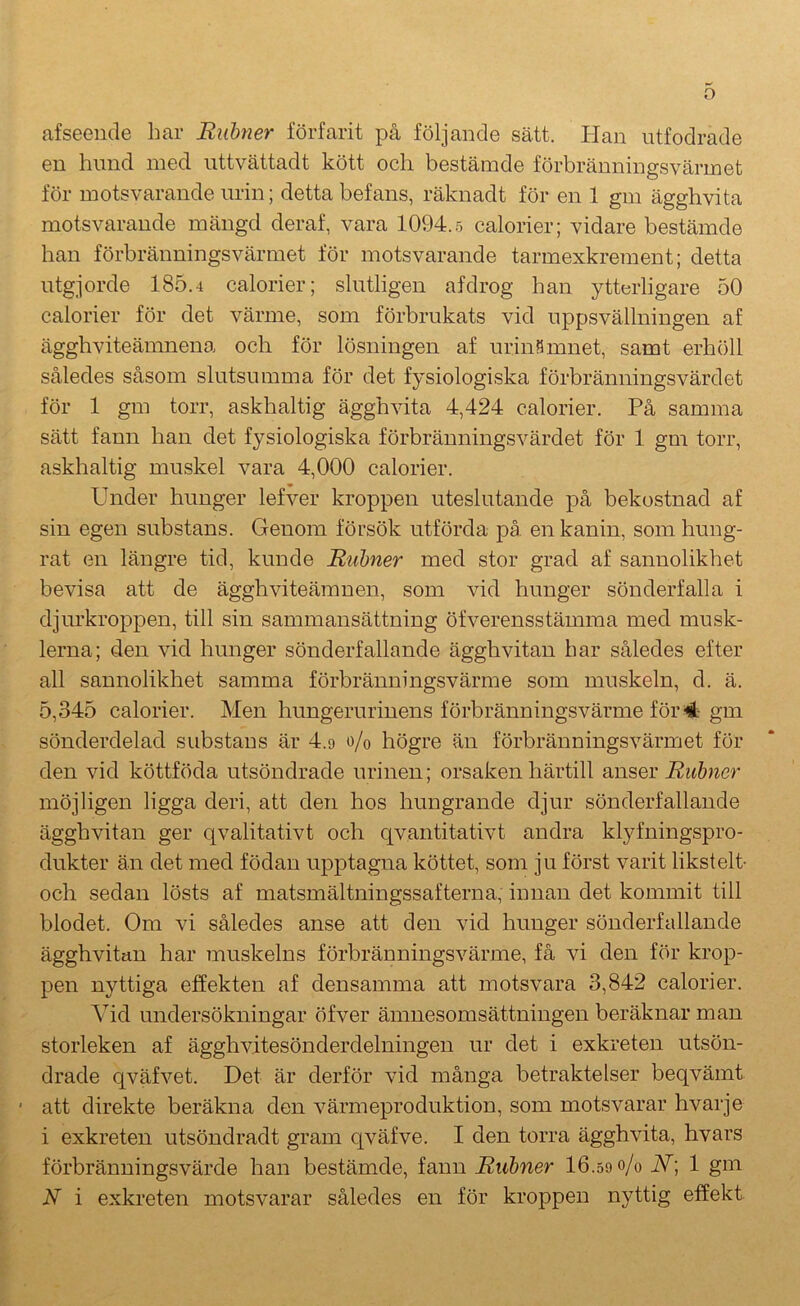 afseeude har Riibner förfarit på följande sätt. Han utfodrade en hnnd med uttvättadt kött och bestämde förbränningsvärmet för motsvarande urin; detta befans, räknadt för en 1 gm ägghvita motsvarande mängd deraf, vara 1094.5 calorier; vidare bestämde han förbränningsvärmet för motsvarande tarmexkrement; detta utgjorde 185.4 calorier; slutligen afdrog han ytterligare 50 calorier för det värme, som förbrukats vid uppsvällningen af ägghviteämnena och för lösningen af urinfimnet, samt erhöll således såsom slutsumma för det fysiologiska förbränningsvärdet för 1 gm torr, askhaltig ägghvita 4,424 calorier. På samma sätt fann han det fysiologiska förbränningsvärdet för 1 gm torr, askhaltig muskel vara 4,000 calorier. Under hunger lefver kroppen uteslutande på bekostnad af sin egen substans. Genom försök utförda på en kanin, som hung- rat en längre tid, kunde Rubner med stor grad af sannolikhet bevisa att de ägghviteämnen, som vid hunger sönderfalla i djurkroppen, till sin sammansättning öfverensstämma med musk- lerna; den vid hunger sönderfallande ägghvitan har således efter all sannolikhet samma förbränningsvärme som muskeln, d. ä. 5,345 calorier. Men hungerurinens förbränningsvärme för 4 gm sönderdelad substans är 4.9 o/o högre än förbränningsvärmet för den vid köttföda utsöndrade urinen; orsaken härtill anser Rubner möjligen ligga deri, att den hos hungrande djur sönderfallande ägghvitan ger qvalitativt och qvantitativt andra klyfningspro- dukter än det med födan upptagna köttet, som ju först varit likstelt- och sedan lösts af matsmältningssafterna, innan det kommit till blodet. Om vi således anse att den vid hunger sönderfallande ägghvitan har muskelns förbränningsvärme, få vi den för krop- pen nyttiga effekten af densamma att motsvara 3,842 calorier. Vid undersökningar öfver ämnesomsättningen beräknar man storleken af ägghvitesönderdelningen ur det i exkreten utsön- drade qväfvet. Det är derför vid många betraktelser beqvämt ' att direkte beräkna den värmeproduktion, som motsvarar hvarje i exkreten utsöndradt gram qväfve. I den torra ägghvita, hvars förbrännings värde han bestämde, fann Rubner 16.59 o/o N\ 1 gm N i exkreten motsvarar således en för kroppen nyttig effekt