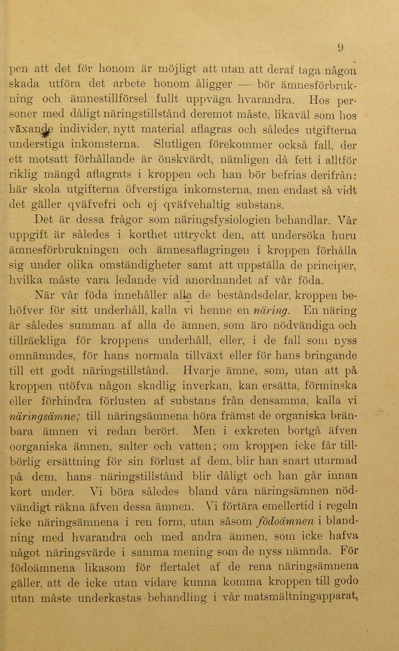 pen att det för honom är möjligt att utan att deraf taga någon skada utföra det arbete honom åligger — bör ämnesförbrulc* ning och ämnestillförsel fullt uppväga hvarandra. Hos per* soner med dåligt näringstillstånd deremot måste, likaväl som hos växan^ individer, nytt material aflagras och således utgifterna understiga inkomsterna. Slutligen förekommer också fall, der ett motsatt förhållande är önskvärd t, nämligen då fett i alltför riklig mängd aflagrats i kroppen och han bör befrias derifrån: här skola utgifterna öfverstiga inkomsterna, men endast så vidt det gäller qväfvefri och ej qväfvehaltig substans. Det är dessa frågor som näringsfysiologien behandlar. Vår uppgift är således i korthet uttryckt den, att undersöka huru ämnesförbrukningen och ämnesaflagringen i kroppen förhålla sig under olika omständigheter samt att uppställa de principer, hvilka måste vara ledande vid anordnandet af vår föda. När vår föda innehåller alia de beståndsdelar, kroppen be- höfver för sitt underhåll, kalla vi henne en näring. En näring är således summan af alla de ämnen, som äro nödvändiga och tillräckliga för kroppens underhåll, eller, i de fall som nyss omnämndes, för hans normala tillväxt eller för hans bringande till ett godt näringstillstånd. Hvarje ämne, som, utan att på kroppen utöfva någon skadlig inverkan, kan ersätta, förminska eller förhindra förlusten af substans från densamma, kalla vi näringsämne; till näringsämnena höra främst de organiska bräm bara ämnen vi redan berört. Men i exkreten bortgå äfven oorganiska ämnen, salter och vatten; om kroppen icke får till- börlig ersättning för sin förlust af dem, blir han snart utarmad på dem, hans näringstillstånd blir dåligt och han går innan kort under. Vi böra således bland våra näringsämnen nöd- vändigt räkna äfven dessa ämnen. Vi förtära emellertid i regeln icke näringsämnena i ren form, utan såsom födoämnen i bland- ning med hvarandra och med andra ämnen, som icke hafva något näringsvärde i samma mening som de nyss nämnda. För födoämnena likasom för flertalet af de rena näringsämnena gäller, att de icke utan vidare kunna komma kroppen till godo utan måste underkastas behandling i vår matsmältningapparat,