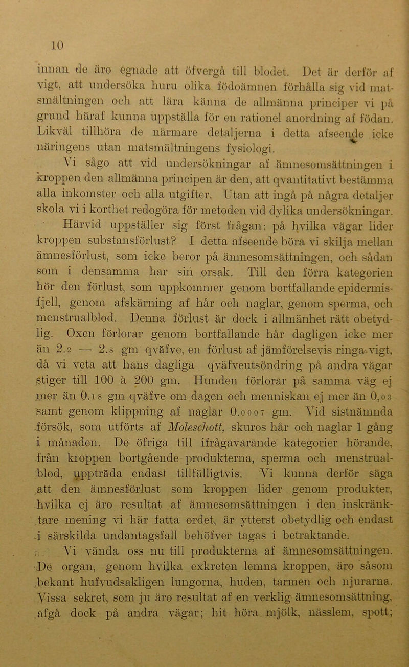 innan de äro egnade att öfvergå till l)lodet. Det är derlor af vigt, att undersöka huru olika födoämnen förhålla sia: vid mat- smältningen och att lära känna de allmänna principe]’ vi på grund häraf kunna uppställa för en rationel anordning af födan. Likväl tillhöra de närmare detaljerna i detta afseende icke näringens utan matsmältningens fysiologi. A i sågo att vid undersökningar af ämnesomsättningen i kroppen den allmänna principen är den, att qvantitativt bestämma alla inkomster och alla utgifter. LTtan att ingå på några detaljer skola vi i korthet redogöra föi’ metoden vid dylika undersökningar. Härvid ui^pställer sig först frågan: på hvilka vägar lider kroppen substansförlust? I detta afseende böra vi skilja mellan ämnesförlust, som icke beror på ämnesomsättningen, och sådan som i densamma har sin orsak. Till den förra kategorien hör den förlust, som uppkommer genom bortfallande epidermis- fjell, genom afskärniug af hår och naglar, genom sperma, och menstrualblod. Denna förlust är dock i allmänhet rätt obetyd- lig. Oxen förlorar genom bortfallande hår dagligen icke mer än 2.2 — 2.8 gm qväfve, en förlust af jämförelsevis ringa*vigt, då vi veta att hans dagliga c|väfveutsöndring på andra vägar stiger till 100 ä 200 gm. Hunden förlorar på samma väg ej mer än O.is gm c^väfve om dagen och menniskan ej mer än 0,o3 samt genom klippning af naglar O.0007 gm. Vid sistnämnda -försök, som utförts af Moleschott, skuros hår och naglar 1 gång i månaden. Do öfriga till ifrågavarande kategorier hörande, från kroppen bortgående produkterna, sperma och menstrual- blod, uppträda endast tillfälligtvis. Vi kunna derför säga att den ämnesförlust som kroppen lider genom produkter, hvilka ej äro resultat af ämnesomsättningen i den inskränk- tare mening vi här fatta ordet, är ytterst obet}’dlig och endast -i särskilda undantagsfall behöfver tagas i betraktande. Vi vända oss nu till produkterna af ämnesomsättningen. •De organ, genom hvilka exkreten lemna kroppen, äro såsom •bekant hufvudsakligen lungorna, huden, tarmen och njurarna. Vissa sekret, som ju äro resultat af en verklig ämnesomsättning, afgå dock på andra vägar; hit höra mjölk, nässlem, spott;