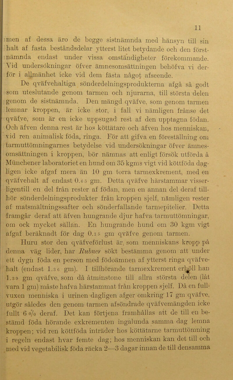 I 11 ■men af dessa äro de begge sistnämnda med hänsyn till sin halt af fasta beståndsdelar ytterst litet betydande och den först- nämnda endast under vissa omständigheter förekommande. Vid undersökningar öfver ämnesomsättningen behöfva vi der- för i allmänhet icke vid dem fästa något afseende. De qväfvehaltiga sönderdelningsprodukterna af gå så god t som uteslutande genom tarmen och njurarna, till största delen genom de sistnämnda. Den mängd qväfve, som genom tarmen lemnar kroppen, är icke stor, i fall vi nämligen frånse det c[väf.ve, som är en icke uppsugad rest af den upptagna födan. Och äfven denna rest är hos köttätare och äfven hos menniskan, ’ vid ren animalisk föda, ringa. För att gifva en föreställning om tarmuttömningarnes beU^^delse vid undersökningar öfver ämnes- omsättningen i kroppen, bör nämnas att enligt försök utförda å Miiuchener laboratoriet en hund om 35 kgms vigt vid köttföda dag- ligen icke afgaf mera än 10 gm torra tarmexkrement, med en qväfvehalt af endast 0.6 5 gm. Detta qväfve härstammar visser- ligentill en del från rester af födan, men en annan del deraf till- hör sönderdelningsprodukter från kroppen sjelf, nämligen rester af matsmältningssafter och sönderfallande tarmepitelier. Detta framgår deraf att äfven hungrande djur hafva tarmuttömniugar, om ock mycket sällan. En hungrande hund om 30 kgm vigt afgaf beräknadt för dag 0.i5 gm qväfve genom tarmen. Huru stor den qväfveförlust är, som menniskans kropp på ' denna väg lider, har Rubner sökt bestämma genom att under ett dygn föda en person med födoämnen af ytterst ringa c[väfve- halt (endast 1.3 6 gm). I tillhörande tarmexkrement erl^ll han 1.3 9 gm qväfve, som då åtminstone till allra största delen (låt vara 1 gm) måste hafva härstammat från kroppen sjelf. Då en full- vuxen menniska i urinen dagligen afger omkring 17 gm qväfve, utgör således den genom tarmen afsöndrade qväfvemängden icke fullt 6 o/o deraf. Det kan förtjena framhållas att de till en be- stämd föda hörande exkrementen ingalunda samma dag lemna kroppen; vid ren köttföda inträder hos köttätarne tarmuttömning i regeln endast hvar femte dag; hos menniskan kan det till och med vid vegetabilisk föda räcka 2—3 dagar innan de till densamma