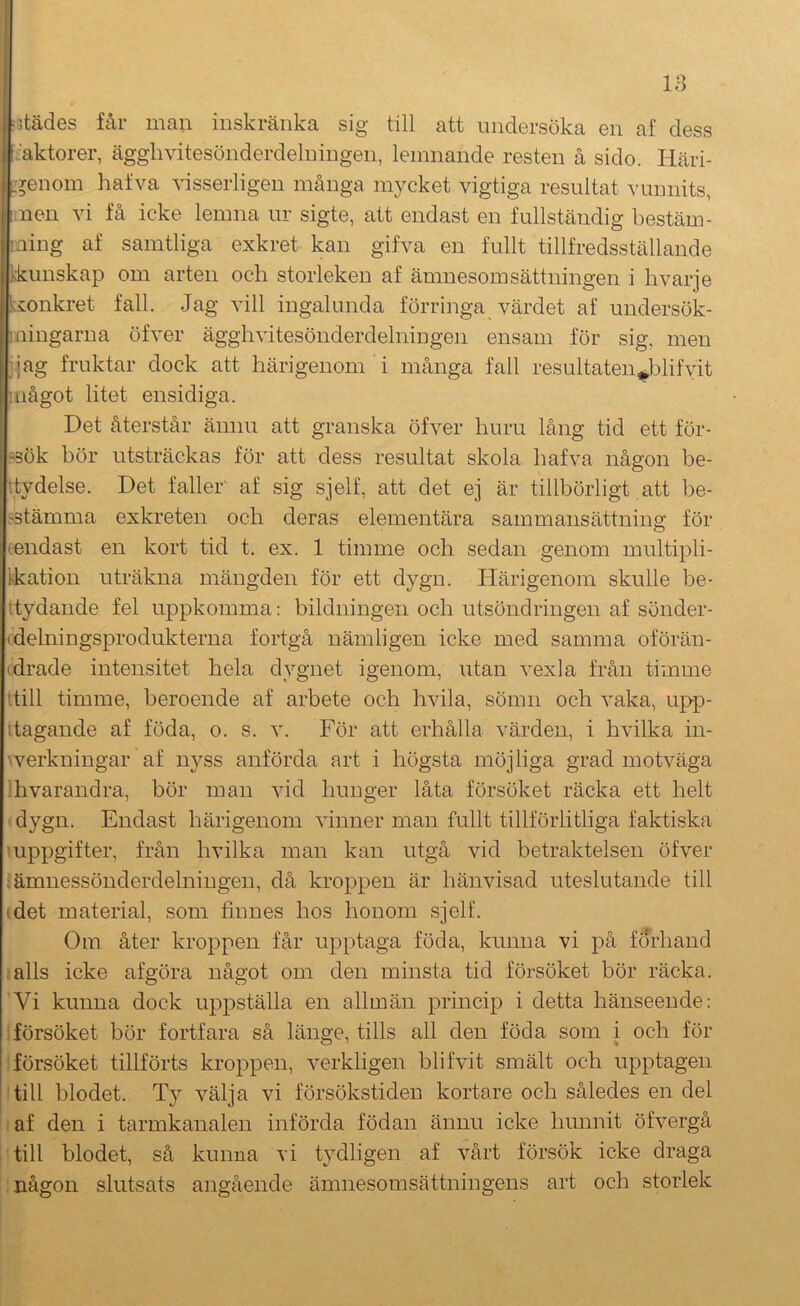 ■ jtädes får man inskränka sig till att undersöka en af dess : ^ aktörer, ägglivitesönderdelningen, lemnande resten å sido. Häri- ET^enom hafva visserligen många mycket vigtiga resultat vunnits, nen vi få icke lemna ur sigte, att endast en fullständig bestäm- : ling af samtliga exkret kan gifva en fullt tillfredsställande ^kunskap om arten och storleken af ämnesomsättningen i hvarje ! konkret fall. Jag vill ingalunda förringa värdet af undersök- Iningarua öfver ägglivitesönderdelningen ensam för sig, men Jijag fruktar dock att härigenom i många fall resultaten^blifyit Inågot litet ensidiga. 1 Det återstår ännu att granska öfver huru lång tid ett för- ?3ök bör utsträckas för att dess resultat skola hafva någon be- ttydelse. Det faller af sig sjelf, att det ej är tillbörligt att be- fstämma exkreten och deras elementära sammansättning för (endast en kort tid t. ex. 1 timme och sedan genom multipli- Ikation uträkna mängden för ett dygn. Härigenom skulle be- ttydande fel uppkomma: bildningen och utsöndringen af sonder- (delningsprodukterna fortgå nämligen icke med samma oförän- (drade intensitet hela dygnet igenom, utan vexla från timme ttill timme, beroende af arbete och hvila, sömn och vaka, upp- Itagande af föda, o. s. v. För att erhålla värden, i hvilka in- ^verkningar af nyss anförda art i högsta möjliga grad motväga ihvarandra, bör man vid hunger låta försöket räcka ett helt dygn. Endast härigenom vinner man fullt tillförlitliga faktiska uppgifter, från hvilka man kan utgå vid betraktelsen öfver tämnessönderdelningen, då kroppen är hänvisad uteslutande till (det material, som finnes hos honom sjelf. Om åter kroppen får upptaga föda, kunna vi på förhand alls icke afgöra något om den minsta tid försöket bör räcka. ’Vi kunna dock uppställa en allmän princip i detta hänseende: försöket bör fortfara så länge, tills all den föda som i och för försöket tillförts kroppen, verkligen blifvit smält och upptagen till blodet. Ty välja vi försökstiden kortare och således en del af den i tarmkanalen införda födan ännu icke hunnit öfvergå till blodet, så kunna vi tydligen af vårt försök icke draga någon slutsats angående ämnesomsättningens art och storlek