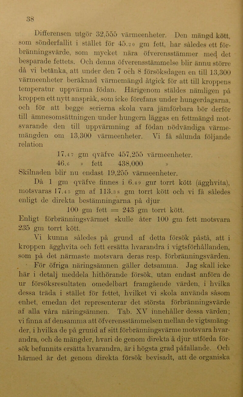 Ditterenseii utgör 32,555 värmeenheter. Den mängd kött, som sönderfallit i stället för 45.2 o gm fett, har således ett för- bräimingsvärde, som mycket nära öfverensstämmer med det besparade fettets. Och denna öfvereiisstämmelse blir ännu större då vi betänka, att under den 7 och 8 försöksdagen en till 13,300 värmeenheter beräknad värmemängd åtgick för att till kroppens temperatur uppvärma födan. Härigenom stäldes nämligen på kroppen ett nytt anspråk, som icke förefans under hungerdagarna, och för att begge serierna skola vara jämförbara bör derför till ämnesomsättningen under hungern läggas en fettmängd mot- svarande den till uppvärmning af födan nödvändiga värme- mängden om 13,300 värmeenheter. Vi få sålunda följande relation 17.4 7 gm cjväfve 457,255 värmeenheter. 46.6 » fett 438,000 » Skilnaden blir nu endast 19,255 värmeenheter. Då 1 gm c[väfve finnes i 6.49 giiT torrt kött (ägghvita), motsvaras 17.4.5 gm af 113.38 gm torrt kött och vi få således enligt de direkta bestämningarna på djur 100 gm fett = 243 gm torrt kött. Enligt förbränningsvärmet skulle åter 100 gm fett motsvara 235 gm torrt kött. A^i kunna således på grund af detta försök påstå, att i kroppen ägghvita och fett ersätta hvarandra i vigtsförhållanden, som på det närmaste motsvara deras resp. förbränningsvärden. För öfriga näringsämnen gäller detsamma. Jag skall icke här i detalj meddela hithörande försök, utan endast anföra de ur försöksresultaten omedelbart framgående värden, i bvilka dessa träda i stället för fettet, hvilket vi skola använda såsom enhet, emedan det representerar det största förbränningsvärde af alla våra näringsämnen. Tab. XA^ innehåller dessa värden; vi finna af densamma att öfverensstämmelsen mellan de vigtsmäng- der, i hvilka de på grund af sitt förbränningsvärme motsvara hvar- audra, och de mängder, hvari de genom direkta å djur utförda för- sök befunnits ersätta hvarandra, är i högsta grad påfallande. Och härmed är det genom direkta försök bevisadt, att de organiska