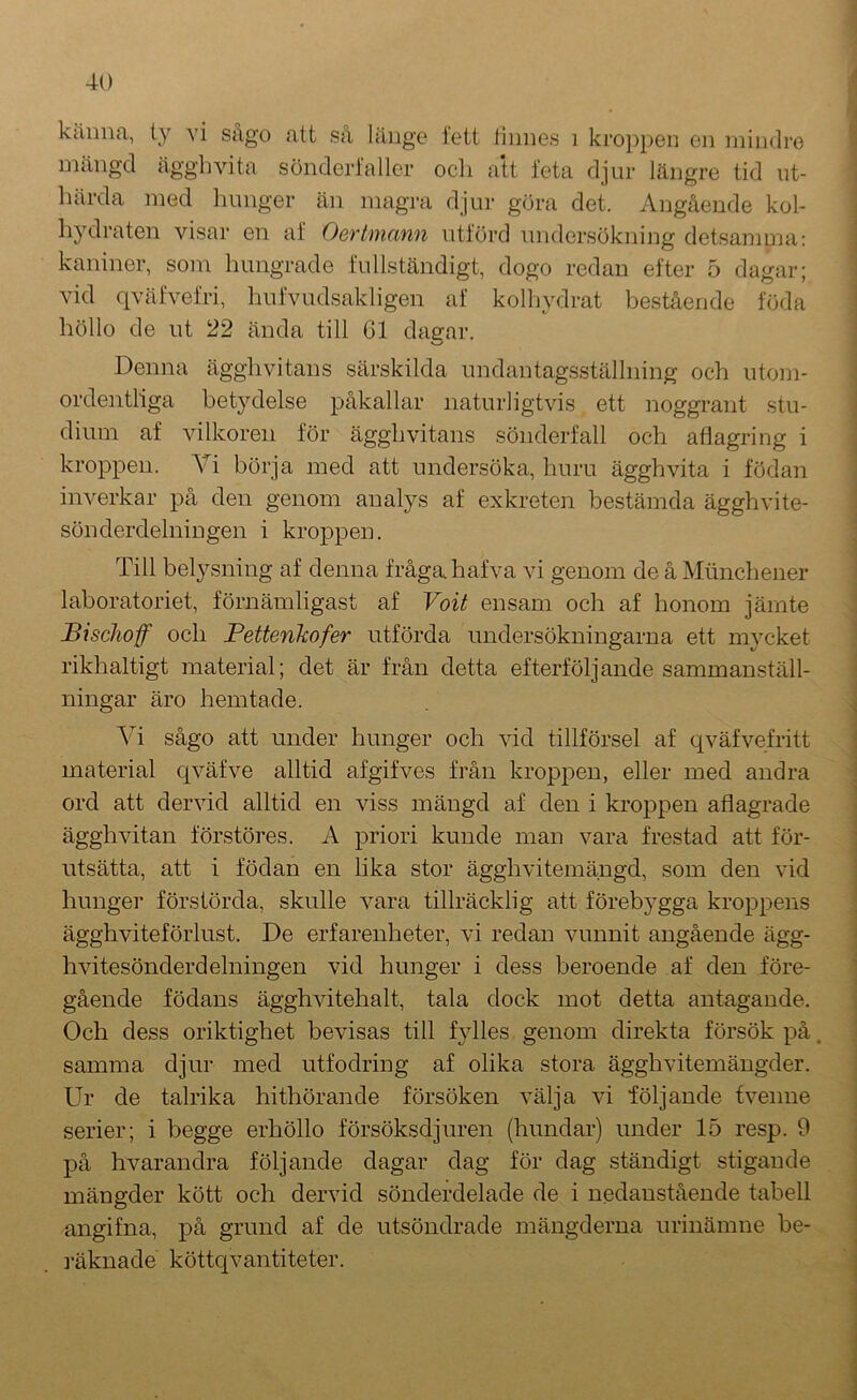 mängd ägghvita sönderlaller ocli att feta djur längre tid ut- härda med hunger än magra djur göra det. Angående kol- hydraten visar en al‘ Oertmann utlörd undersökning detsamma: kaniner, som hungrade fullständigt, dogo redan efter 5 dagar; vid qväfvefri, hufvudsakligen af kolhydrat bestående föda höllo de ut 22 ända till Cl dagar. Denna ägghvitans särskilda undantagsställning och utom- ordentliga betydelse påkallar naturligtvis ett noggrant stu- dium af vilkoren för ägghvitans sönderfall och atiagring i kroppen. A^i börja med att undersöka, huru ägghvita i födan inverkar på den genom analys af exkreten bestämda ägghvite- sönderdelningen i kroppen. Till belysning af denna fråga hafva vi genom de å Miinchener laboratoriet, förnämligast af Voit ensam och af honom jämte Bischof och Fettenkofer utförda undersökningarna ett mycket rikhaltigt material; det är från detta efterföljande sammanställ- ningar äro hemtade. Yi sågo att under hunger och vid tillförsel af qväfvefritt material c[väfve alltid afgifves från kroppen, eller med andra ord att dervid alltid en viss mängd af den i kroppen aflagrade ägghvitan förstöres. A priori kunde man vara frestad att för- utsätta, att i födan en lika stor ägghvitemängd, som den vid hunger förstörda, skulle vara tillräcklig att förebygga kroppens ägghviteförlust. De erfarenheter, vi redan vunnit angående ägg- hvitesönderdelningen vid hunger i dess beroende af den före- gående födans ägghvitehalt, tala dock mot detta antagande. Och dess oriktighet bevisas till fylles genom direkta försök på. samma djur med utfodring af olika stora ägghvitemängder. Ur de talrika hithörande försöken välja vi iöljande fvenne serier; i begge erhöllo försöksdjuren (hundar) under 15 resp. 9 på hvarandra följande dagar dag för dag ständigt stigande mängder kött och dervid sönderdelade de i nedanstående tabell angifna, på grund af de utsöndrade mängderna urinämne be- ]’äknade köttc^vantiteter. ■i 1 i 1 1 I i i 4 i i ■\ ) !