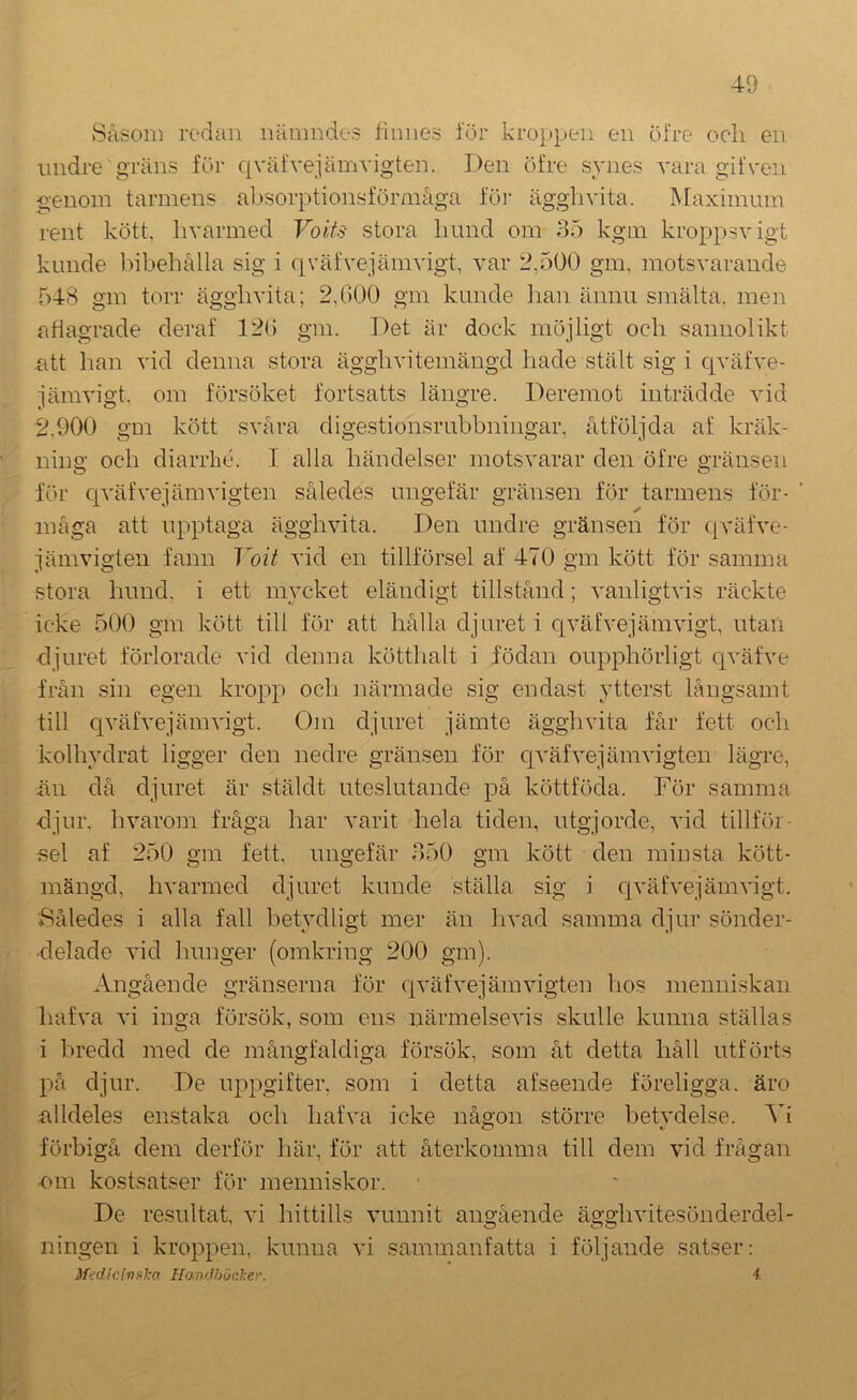 40 Såsom rc-dan luimndes finnes för kroppen en öfre och en undre gräns för qväfvejämvigten. Den öfre synes vara gifven genom tarmens absorptionsförmäga föi- ägghvita. Maximum i‘ent kött, hvarmed Voits stora hund om 35 kgin kroppsvigt kunde bibehålla sig i civäfveiämvigt, var 2,500 gm, motsvarande 548 gm torr ägghvita; 2,000 gm kunde han ännu smälta, men ahagrade deraf 120 gm. Det är dock möjligt och sannolikt att han vid denna stora ägghvitemängd hade stält sig i c^vätve- järavigt, om försöket fortsatts längre. Deremot inträdde vid 2,900 g'Di kött svåra digestionsrubbningar, åtföljda af kräk- ning och diarrlié. I alla händelser motsvarar den öfre gränsen för cjväfvejämvigten således ungefär gränsen för tarmens för- måga att upptaga ägghvita. Den undre gränsen för qväfve- jämvigten fann Yoit vid en tillförsel af 470 gm kött för samma stora hund, i ett mycket eländigt tillstånd; vanligtvis räckte icke 500 gm kött till för att hålla djuret i c[väfvejämvigt, utan djuret förlorade vid denna kötthalt i födan oupphörligt c[väfve från sin egen kropp och närmade sig endast ytterst långsamt till qväfvejämvigt. Oiii djuret jämte ägghvita får fett och kolhydrat ligger den nedre gränsen för c[väfvejämvigten lägre, än då djuret är stäldt uteslutande på köttföda. För samma djur. hvarom fråga har varit hela tiden, utgjorde, vid tillför- sel af 250 gm fett, ungefär 350 gm kött den minsta kött- mängd, hvarmed djuret kunde ställa sig i qväfvejämvigt. ♦Således i alla fall betydligt mer än hvad samma djur sönder- delade vid hunger (omkring 200 gm). Angående gränserna för qväfvejäm vigten hos menniskaii hafva vi inga försök, som ens närmelsevis skulle kunna ställas i bredd med de mångfaldiga försök, som åt detta håll utförts på djur. De uppgifter, som i detta afseende föreligga, äro alldeles enstaka och hafva icke någon större betvdelse. Vi förbigå dem derför här, för att återkomma till dem vid frågan ■C)m kostsatser för menniskor. De resultat, vi hittills vunnit angående ägghvitesönderdel- ningen i kroppen, kunna vi sammanfatta i följande satser: