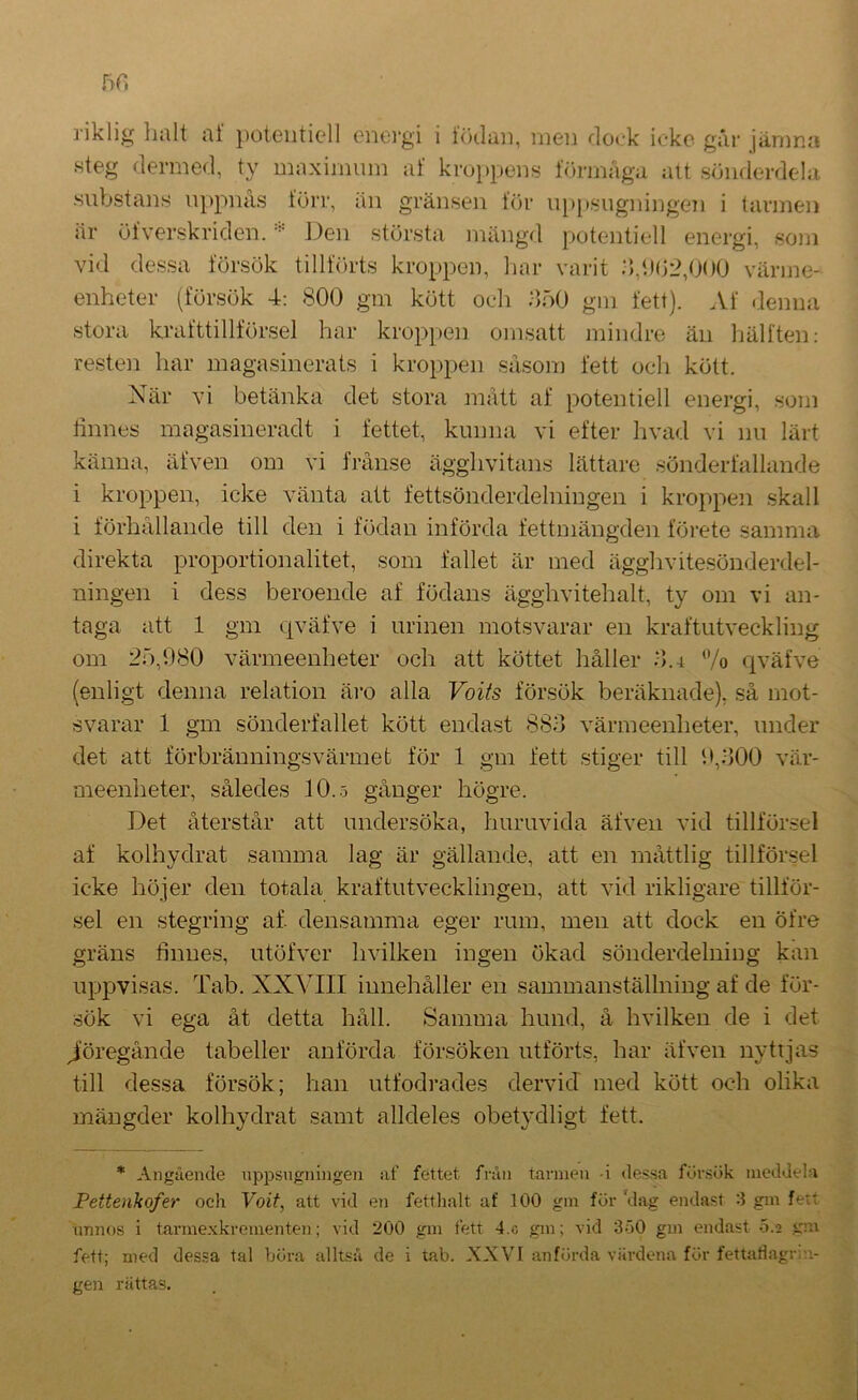 5H riklig halt af potentiell eneigi i hnlan, men rloek icke går järnna .steg dermed, ty maximum af kroppens förmåga att sönderdela, substans uppnäs förr, än gränsen för u[)psugningen i tarmen är öfver.skriden. Den största mängd potentiell energi, soni vid de,ssa försök tillförts kroppen, har varit :),‘.)(j2,000 värme- enheter (försök 4: 800 gm kött och ÖöO gm fett). Af <lenna stora krafttillförsel har kroppen omsatt mindre än hälften: resten har magasinerats i kroppen såsom fett och kött. När vi betänka det stora mått af potentiell energi, som linnes magasineradt i fettet, kunna vi efter hvad vi nu lärt känna, äfven om vi frånse ägghvitans lättare sönderfallande i kroppen, icke vänta att fettsönderdelniugen i kroppen skall i förhållande till den i födan införda fettmängden förete samma direkta proportionalitet, som fallet är med ägghvitesönderdel- ningen i dess beroende af födans ägghvitehalt, ty om vi an- taga att 1 gm qväfve i urinen motsvarar en kraftutveckling om 20,080 värmeenheter och att köttet håller .0.4 /o qväfve (enligt denna relation äro alla Voifs försök beräknade), så mot- svarar 1 gm sönderfallet kött endast 88.0 värmeenheter, under det att förbränningsvärmet för 1 gm fett stiger till 0,000 vär- meenheter, således 10..5 gånger högre. Det återstår att undersöka, huruvida äfven vid tillförsel af kolhydrat samma lag är gällande, att en måttlig tillförsel icke höjer den totala kraftutvecklingen, att vid rikligare tillför- sel en stegring af. densamma eger rum, men att dock en öfre gräns finnes, utöfver hvilken ingen ökad sönderdelniug kan uppvisas. Tab. XXVIII innehåller en sammanställning af de för- sök vi ega åt detta håll. Samma hund, å hvilken de i det J;bregånde tabeller anförda försöken utförts, har äfven nyttjas till dessa försök; han utfodrades dervid med kött och olika mängder kolhydrat samt alldeles obetydligt fett. * Angående nppsiigningen af fettet från tarmen -i dessa fursök meddela Pettenkofer och Voit, att vid en fettlialt af 100 gm för 'dag endast 3 gm fett nniKJs i tarme.Kkrementen; vid 200 gm fett 4.c gm; vid 3o0 gm endast .5.2 gm fett; med des.sa tal böra allt.su de i tab. XXVI anförda värdena för fettartagr;n- gen rättas.