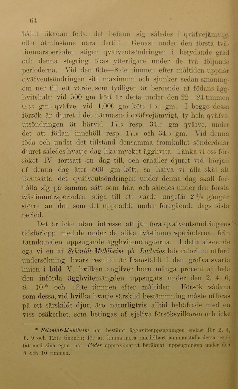 ollcr åtminstone nära dertill. (tenast under den första två- timmar.sperioden stiger qväfveutsöndringen i betydande grad cell denna stegring ökas ytterligare under de två följande perioderna. Add den (kte—S:de timmen efter måltiden iipjmår qväfveutsöndringen sitt maximum oeli sjunker sedan småning- ■om ner till ett värde, som tydligen är beroende af födans ägg- livitehalt; vid 500 gm kött är detta under den 22—24 timmen 0.5 7 gm qväfve, vid 1,000 gm kött l.o;: gm. I beggo dessa försök är djuret i det näi-maste i qväfvejämvigt, ty hela qväfve- utsöndringen är härvid 17.,-. resp. 54.7 gm qväfve. under det att födan innehöll resp. 17.o och 54.o gm. Vid denna föda och Under det tillstånd densamma framkallat sönderdelar ■djuret således hvarje dag lika-mycket ägghvita. Tänka vi oss för- söket IV fortsatt en dag till, och erhåller djuret vid början af denna dag åter 500 gm kött, så liafva vi alla .skäl att förutsätta det qväfveutsöndringen under denna dag skall för- hålla sig på samma sätt som här, och således under den första två-timmarsperiodeii stiga till ett värde ungefär 2 V2 gånger större än det, som det uppnådde under föregående dags sista period. Det är icke utan intresse att jämföra civäfveutsöndringensN tidsförlopp med de under de olika två-timmarsperioderna från tarmkanalen uppsugande ägghvitemängderna. I detta afseende •ega vi en af Schmidt-MiihlJieim på Luchvigs laboratorium utförd undersökning, hvars resultat är framstäldt i den grofva svarta linien i bild A^, hvilken angifver huru många procent af Iiela den införda äggh vitem ängd en uppsugats under den 2, 4, (>, 8, 10'=' och 12:te timmen efter måltiden. Försök -sådana som dessa, vid hvilka hvarje sänskild bestämmning måste utföras  på ett särskildt djur, äro naturligtvis alltid behäftade med en viss osäkerhet, som betingas af sjelfva försöksvilkoren och icke ; * Sclmidt-Muldlieim har l>e.stiiuit iigghviteuppsngningen endast fur 2, 4, 6, 0 och 12;te timmen; fur att kunna mera omedelbart .sammanställa de.ssa re.sid- ;■ tat med sina egna har Feäer approximativt beräknat uppsugningen under den \ 8 och 10 timmen.