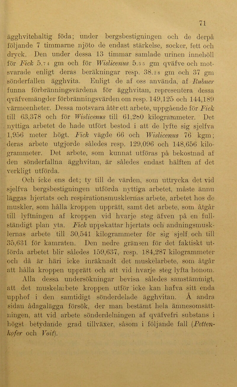 ägglivitelialtig föda; under bergsbestigningen och de derpå följande 7 timmarne njöto de endast stärkelse, socker, fett och dryck. Den under dessa 13 timmar samlade urinen innehöll för Fich 5.7 4 gm och för Wislicenus 5.5 5 gm qväfve och mot- svarade enligt deras beräkningar resp. 38.2 8 gm och 37 gm sönderfallen ägghvita. Enligt de af oss använda, af liuhner funna förbränningsvärdena för ägghvitan, representera dessa qväfvemängder förbränningsvärden om resp. 149,125 och 144,189 vä]'meenheter. Dessa motsvara åtör ett arbete, uppgående för Ficlc till 63,378 och för Wislicenus till 61,2b0 kilogrammeter. Det nyttiga arbetet de hade utfört bestod i att de lyfte sig sjelfva 1,956 meter högt. Fich vägde 66 och Wislicenus 76 kgm; deras arbete utgjorde således resp. 129,096 och 148,656 kilo- grammeter. Det arbete, som kunnat utföras på bekostnad af den sönderfallna ägghvitan, är således endast hälften af det verkligt utförda. Och icke ens det; ty till de värden, som uttrycka det vid sjelfva bergsbestigningen utförda nyttiga arbetet, måste ännu läggas hjertats och respirationsmusklernas arbete, arbetet hos de muskler, som hålla kroppen upprätt, samt det arbete, som åtgår till lyftningen af kroppen vid hvarje steg äfven på en fulh ständigt plan yta. Fich ujDpskattar hjertats och andningsmusk- lernas arbete till 30,541 kilogrammeter för sig sjelf.och till 35,631 för kamraten. Den nedre gränsen för det faktiskt ut- förda arbetet blir således 159,637, resp. 184,287 kilogrammeter och då är häri icke inräknadt det muskelarbete, som åtgår att hålla kroppen upprätt och att vid hvarje steg lyfta honom. Alla dessa undersökningar bevisa således samstämmigt, att det muskelaibete kroppen utför icke kan bafva sitt enda upphof i den samtidigt sönderdelade ägghvitan. Å andra sidan ådagalägga försök, der man bestämt hela ämnesomsätt- ningen, att vid arbete sönderdelningen af qväfvefri substans i högst bet}’-dande grad tillväxer, såsom i följande fall [Pctten- kofer och Voit).