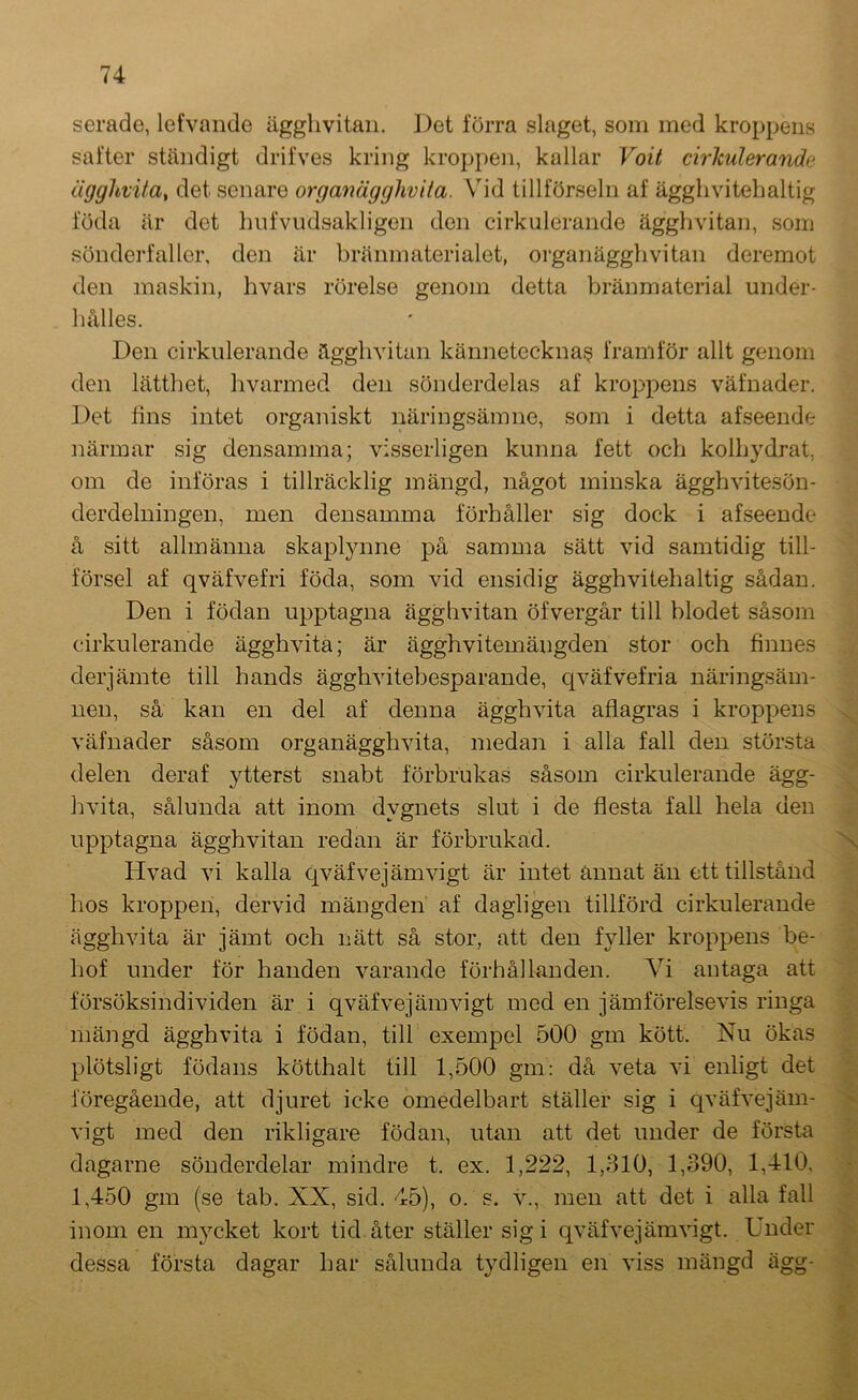 serade, lefvande ägghvitaii. Det förra slaget, som med kroppens safter ständigt drifves kring kroppen, kallar Voit cirkulerande äggltvUa, det senare organägghvita. Vid tillförseln af ägghvitehaltig föda är det hnfvudsakligen den cirkulerande ägghvitaii, som sönderfaller, den är bränmaterialet, organägghvitan deremot den maskin, hvars rörelse genom detta Viränmaterial under- hålles. Den cirkulerande ägghvitaii kännetecknaf? framför allt genom den lätthet, hvarmed den sönderdelas af kroppens väfnader. Det lins intet organiskt näringsämne, som i detta afseende närmar sig densamma; visserligen kunna fett och kolhydrat, om de införas i tillräcklig mängd, något minska ägghvitesön- derdelningen, men densamma förhåller sig dock i afseende å sitt allmänna skaplynne på samma sätt vid samtidig till- försel af qväfvefri föda, som vid ensidig ägghviteh a Itig sådan. Den i födan upptagna ägghvitaii öfvergår till blodet såsom cirkulerande ägghvita; är ägghviteinängden stor och finnes derjämte till hands ägghvitebesparande, civäfvefria näringsäni- iien, så kan en del af denna ägghvita aflagras i kroppens väfnader såsom organägghvita, medan i alla fall den största delen deraf ytterst snabt förbrukas såsom cirkulerande ägg- hvita, sålunda att inom dygnets slut i de flesta fall hela den upptagna ägghvitaii redan är förbrukad. Hvad vi kalla qväfvejämvigt är intet annat än ett tillstånd hos kroppen, dervid mängden af dagligen tillförd cirkulerande ägghvita är jämt och nätt så stor, att den f}fller kroppens be- hof under för handen varande förhållanden. Vi antaga att försöksindividen är i qväfvejämvigt med en jämförelsevis ringa mängd ägghvita i födan, till exempel 500 gm kött. Nu ökas plötsligt födans kötthalt till 1,500 gm: då veta vi enligt det föregående, att djuret icke omedelbart ställer sig i qväfvejäm- vigt med den rikligare födan, utan att det under de första dagarne sönderdelar mindre t. ex. 1,222, 1,310, 1,390, 1,410, 1,450 gm (se tab. XX, sid. 45), o. s. v., men att det i alla fall inom en mycket kort tid åter ställer sig i qväfvejämvigt. Under dessa första dagar har sålunda tydligen en viss mängd ägg- -4-. N ■'x; > ■'s 1 S .