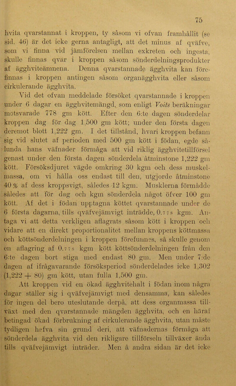 livita qvarstannat i kroppen, ty såsom vi ofvan framhållit (se sid. 46) är det icke gerna antagligt, att det minus af qväfve, som vi finna vid jämförelsen mellan exkreten och ingesta, skulle finnas qvar i kroppen såsom sönderdelningsprodukter af äggh vi teämnena. Denna qvarstannade ägghvita kan före- finuas i kroppen antingen såsom organägghvita eller såsom cirkulerande ägghvita. Vid det ofvan meddelade försöket qvarstannade i kroppen under 6 dagar en ägghvitemängd, som enligt Voits beräkningar motsvarade 778 gm kött. Efter den 6:te dagen sönderdelar kroppen dag för dag E500 gm kött; under den första dagen deremot blott 1,222 gm. I det tillstånd, hvari kroppen befann sig vid slutet af perioden med 500 gm kött i födan, egde så- lunda hans väfnader förmåga att vid riklig ägghvitetillförsel genast under den första dagen sönderdela åtminstone 1,222 gm kött. Försöksdjuret vägde omkring 30 kgm och dess muskel- massa, om vi hålla oss endast till den, utgjorde åtminstone 40% af dess kroppsvigt, således 12 kgm. Musklerna förmådde således att för dag och kgm sönderdela något öfver 100 gm kött. Af det i födan upptagna köttet qvarstannade under de 6 första dagarna, tills qväfvejämvigt inträdde, 0.77s kgm. An- taga vi att detta verkligen aflagrats såsom kött i kroppen och vidare att en direkt proportionalitet mellan kroppens köttmassa och köttsönderdelningen i kroppen förefunnes, så skulle genom en aflagring af 0.7 7 8 kgm kött köttsönderdelningen från den 6:te dagen bort stiga med endast 80 gm. Men under 7:de dagen af ifrågavarande försöksperiod sönderdelades icke 1,302 (1,222 -|- 80) gm kött, utan fulla 1,500 gm. Att kroppen vid en ökad ägghvitehalt i födan inom några dagar ställer sig i qväfvejämvigt med densamma, kan således för ingen del bero uteslutande derpå, att dess organmassa till- växt med den qvarstannade mängden ägghvita, och en häraf betingad ölcad förbrukning af cirkulerande ägghvita, utan måste tydligen hafva sin grund deri, att väfnadernas förmåga att sönderdela ägghvita vid den likligare tillförseln tillväxer ända tills cjväfvejämvigt inträder. Men å andra sidan är det icke