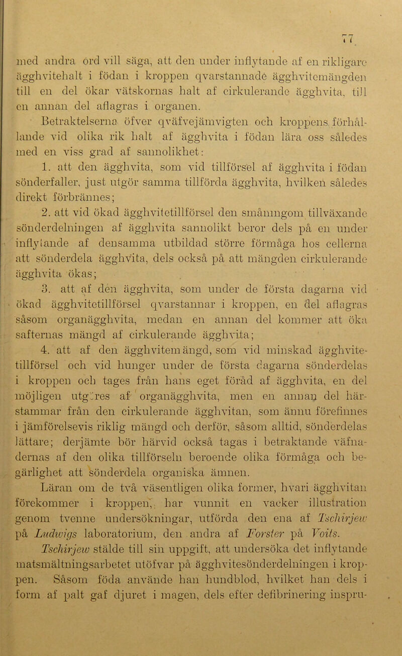 med andra ord vill säga, att den under inflytande af en rikligare ägghvitehalt i födan i kroppen qvarstannadé ägghviteinängden till en del ökar vätskornas halt af cirkulerande ägghvita, till en annan del aflagras i organen. Betraktelserna öfver qväfvejämvigten och kroppens, förhål- lande vid olika rik halt af ägghvita i födan lära oss således med en auss grad af sannolikhet: 1. att den ägghvita, som vid tillförsel af ägghvita i födan sönderfaller, just utgör samma tillförda ägghvita, hvilkeil således direkt förbrännes; 2. att vid ökad ägghAutetillförsel den småningom tillväxande sönderdelningen af ägghvita sannolikt beror dels på en under inflytande af densamma utbildad större förmåga hos cellerna att sönderdela ägghvita, dels också på att mängden cirkulerande ägghvita ökas; 3. att af den ägghvita, som under de första dagarna vid ökad ägghvitctillförsel qA'arstannar i kroppen, en del aflagras såsom organägghAuta, medan en annan del kommer att öka safternas mängd af cirkulerande ägghA’ita; 4. att af den ägghvitem ängd, som vid minskad ägghvite- tillförsel och vid hunger under de första dagarna sönderdelas i krojipen och tages från hans eget föråd af ägghvita, en del möjligen utg^res af ' organägghvita, men en annan del här- stammar från den cirkulerande äggliAntan, som ännu föreflnnes i jämförelsevis riklig mängd och derför, såsom alltid, sönderdelas lättare; derjämte hör härvid också tagas i betraktande väfna- dernas af den olika tillförseln beroende olika förmåga och be- gärlighet att sönderdela organiska ämnen. Läran om de två A^äsentligen olika former, hvari ägghvitan förekommer i kroppeii^. har vunnit en A^acker illustration genom tA^enne undersökningar, utförda den ena af Tscliirjew på Lndivifjs laboratorium, den andra af Forsier på Voifs. Tscliirjew stälde till sin uppgift, att undersöka det inflytande matsmältningsarbetet utöfvar på ägghvitesönderdelningen i krop- pen. Såsom föda aiwände han hundblod, hvilket han dels i form af palt gaf djuret i magen, dels efter defibrinering iuspru-