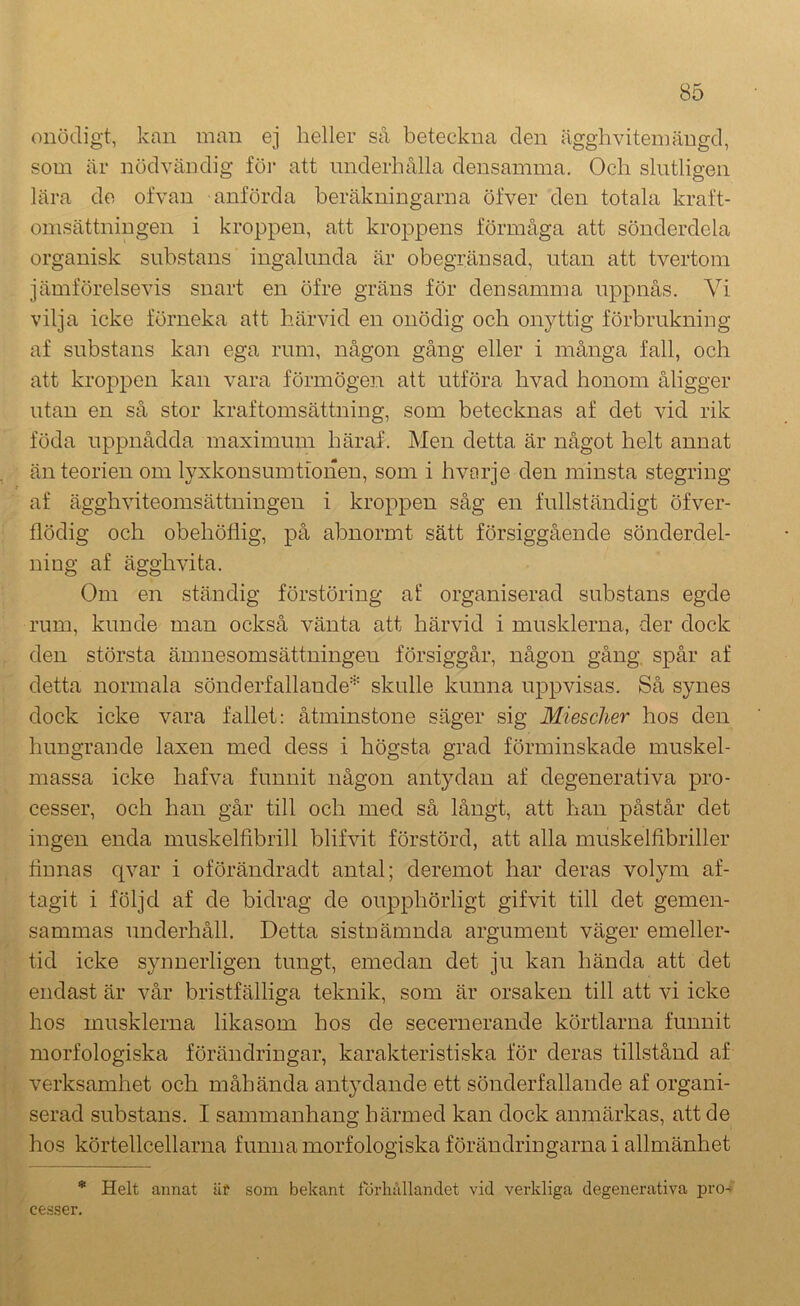 onödigt, kan man ej heller så beteckna den äggli vitem ängd, som är nödvändig föi‘ att underhålla densamma. Och slutligen lära de ofvan anförda beräkningarna öfver den totala kraft- omsättningen i kroppen, att kroppens förmåga att sönderdela organisk substans ingalunda är obegränsad, utan att tvertom jämförelsevis snart en öfre gräns för densamma uppnås. Vi vilja icke förneka att härvid en onödig och onyttig förbrukning af substans kan ega rum, någon gång eller i många fall, och att kroj:)pen kan vara förmögen att utföra hvad honom åligger utan en så stor kraftomsättning, som betecknas af det vid rik föda uppnådda maximum häraf. Men detta är något helt annat än teorien om lyxkonsumtionen, som i hvorje den minsta stegring af ägghviteomsättningen i kroppen såg en fullständigt öfver- flödig och obehötiig, på abnormt sätt försiggående sönderdel- ning af ägghvita. Om en ständig förstöring af organiserad substans egde rum, kunde man också vänta att härvid i musklerna, der dock den största ämnesomsättningen försiggår, någon gång, spår af detta normala sönderfallande* skulle kunna uppvisas. Så synes dock icke vara fallet: åtminstone säger sig Miesclier hos den hungrande laxen med dess i högsta grad förminskade muskel- massa icke hafva funnit någon antydan af degenerativa pro- cesser, och han går till och med så långt, att han påstår det ingen enda muskelfibrill blifvit förstörd, att alla muskelhbriller finnas qvar i oförändradt antal; deremot har deras volym af- tagit i följd af de bidrag de oupphörligt gifvit till det gemen- sammas underhåll. Detta sistnämnda argument väger emeller- tid icke synnerligen tungt, emedan det ju kan hända att det endast är vår bristfälliga teknik, som är orsaken till att vi icke hos musklerna likasom hos de secernerande körtlarna funnit morfologiska förändringar, karakteristiska för deras tillstånd af verksamhet och måhända antydande ett sönderfallande af organi- serad substans. I sammanhang härmed kan dock anmärkas, att de hos körtellcellarna funna morfologiska förändringarna i allmänhet * Helt annat äf som bekant förhållandet vid verkliga degenerativa pro-> cesser.