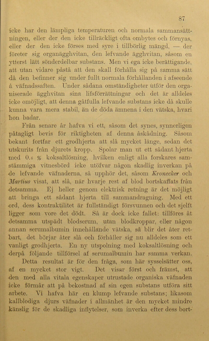 icke har deu lämpliga temperaturen ocli normala sammansätt- ningen, eller der den icke tillräckligt ofta ombytes och förnyas, •eller der den icke förses med syre i tillbörlig mängd, — der företer sig organägghvitan, den lefvande ägghvitan, såsom en ytterst lätt sönderdelbar substans. Men vi ega icke berättigande, att utan vidare påstå att den skall förhålla sig på samma sätt <iå den befinner sig under fullt normala förhållanden i afseende å väfnadssaften. Under sådana omständigheter iitför den orga- niserade ägghvitan sina lifsförrättningar och det är alldeles icke omöjligt, att denna gåtfulla lefvande substans icke då skulle kunna vara mera stabil, än de döda ämnena i den vätska, hvari hon badar. Från senare år hafva vi ett, såsom det synes, synnerligen påtagligt bevis för riktigheten af denna åskådning. Såsom bekant fortfar ett grodhjerta att slå mycket länge, sedan det utskurits från djurets kropp. Spolar man ut ett sådant hjerta med O.G % koksaltlösning, hvilkeu enligt alla forskares sam- stämmiga vitnesbörd icke utöfvar någon skadlig inverkan på •de lefvande väfnaderna, så upphör det, såsom Kroneclcer och Martius visat, att slå, när hvarje rest af blod bortskaffats från •detsamma. Ej heller genom elektrisk retning är det möjligt att bringa ett sådant hjerta till sammandragning. Med ett •ord, dess kontraktilitet är fullständigt försvunnen och det sjelft ligger som vore det dödt. Så är dock icke fallet: tillföres åt •detsamma utspädt blodserum, utan blodkroppar, eller någon annan serumalbumin innehållande vätska, så blir det åter ret- bart, det börjar åter slå och förhåller sig nu alldeles som ett vanligt grodhjerta. En ny utspolning med koksaltlösning och ■derpå följande tillförsel af serumalbumin har samma verkan. Detta resultat är för den fråga, som här sysselsätter oss, af en mycket stor vigt. Det visar först och främst, att •den med alla vitala egenskaper utrustade organiska väfnaden icke förmår att på bekostnad af sin egen substans utföra sitt arbete. Vi hafva här en klump lefvande substans; likasom kallblodiga djurs väfnader i allmänhet är den mycket mindre känslig för de skadliga infiytelser, som inverka efter dess bort-