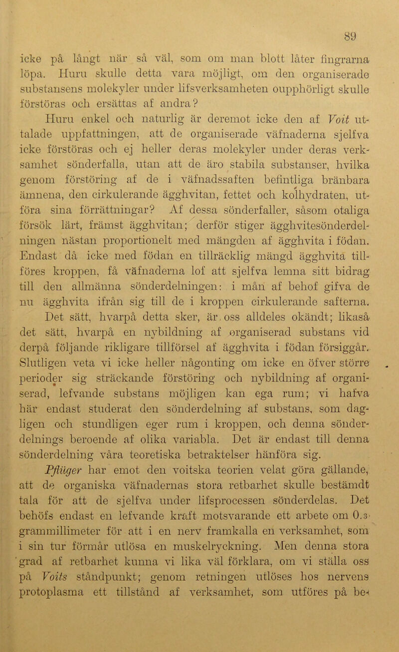 icke på långt när så väl, som om man blott låter fingrarna löpa. Huru skulle detta vara möjligt, om den organiserade substansens molekyler under lifsverksamheten oupphörligt skulle förstöras och ersättas af andra? Huru enkel och naturlig är deremot icke den af Votf ut- talade uppfattningen, att de organiserade väfnaderna sjelfva icke förstöras och ej heller deras molekyler under deras verk- samhet sönderfalla, utan att de äro stabila substanser, hvilka genom förstöring af de i väfnadssaften befintliga bränbara ämnena, den cirkulerande ägghvitan, fettet och kolhydraten, ut- föra sina förrättningar? Af dessa sönderfaller, såsom otaliga försök lärt, främst ägghvitan; derför stiger ägghvitesönderdel- ningen nästan proportionelt med mängden af ägghvita i födan. Endast då icke med födan en tillräcklig mängd ägghvita till- föres kroppen, få väfnaderna lof att sjelfva lemna sitt bidrag till den allmänna sönderdelningen: i mån af behof gifva de nu ägghvita ifrån sig till de i kroppen cirkulerande safterna. Det sätt, hvarpå detta sker, är, oss alldeles okändt; likaså det sätt, hvarpå en nybildning af organiserad substans vid derpå följande rikligare tillförsel af ägghvita i födan försiggår. Slutligen veta vi icke heller någonting om icke en öfver större perioder sig sträckande förstöring och nybildning af organi- serad, lefvande substans möjligen kan ega rum; vi hafva här endast studerat den sönderdelning af substans, som dag- ligen och stundligen eger rum i kroppen, och denna sönder- delnings beroende af olika variabla. Det är endast till denna sönderdelning våra teoretiska betraktelser hänföra sig. Pfiiiger har emot den voitska teorien velat göra gällande, att de organiska väfnadernas stora retbarhet skulle bestämdt tala för att de sjelfva under lifsprocessen sönderdelas. Det behöfs endast en lefvande kraft motsvarande ett arbete om 0.3’ gram millimeter för att i en nerv framkalla en verksamhet, som i sin tur förmår utlösa en muskelryckning. Men denna stora ■grad af retbarhet kunna vi lika väl förklara, om vi ställa oss på Voits ståndpunkt; genom retningen utlöses hos nervens ^ protoplasma ett tillstånd af verksamhet, som utföres på be-*