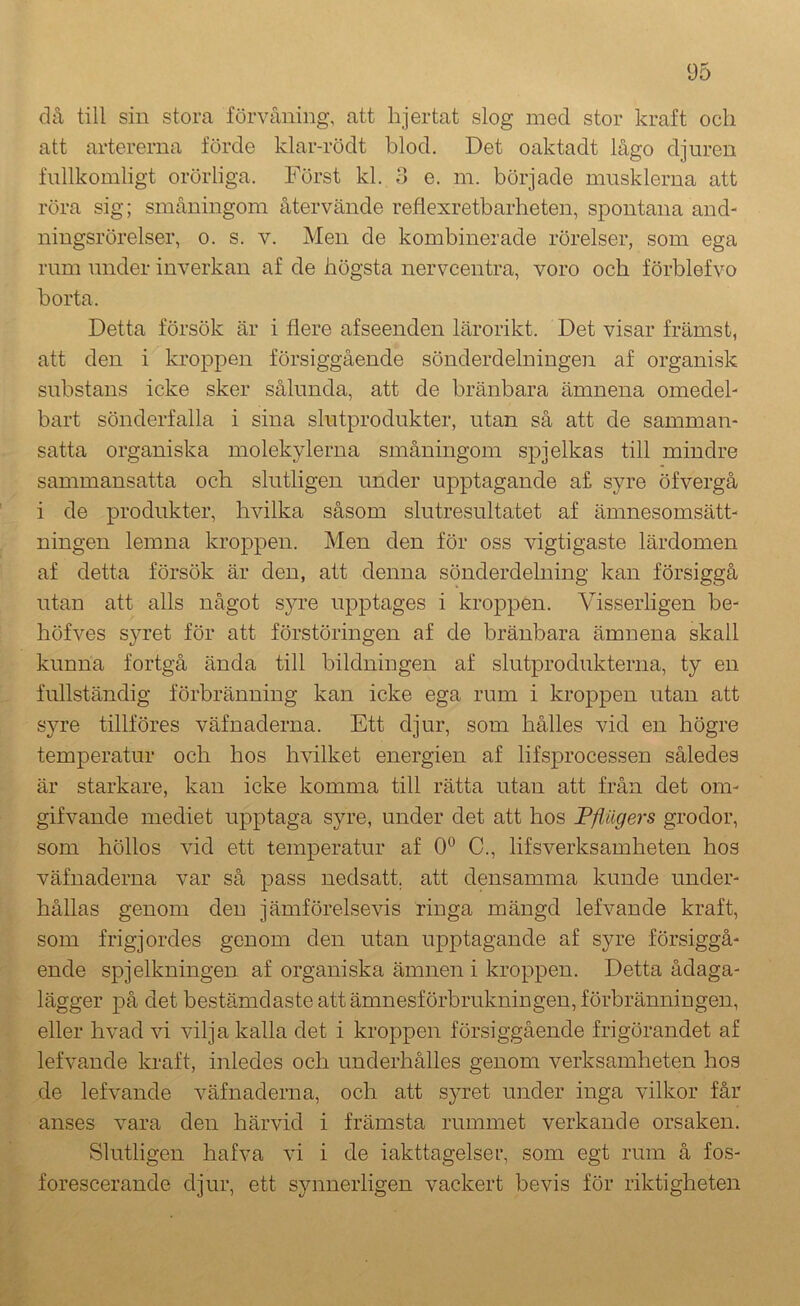 då till siu stora förvåning, att hjertat slog med stor kraft och att artererna förde klar-rödt blod. Det oaktadt lågo djuren fullkomligt orörliga. Först kl. 3 e. m. började musklerna att röra sig; småningom återvände reflexretbarheten, spontana and- ningsrörelser, 0. s. V. Men de kombinerade rörelser, som ega rum under inverkan af de högsta nervcentra, voro och förblefvo borta. Detta försök är i flere afseenden lärorikt. Det visar främst, att den i kroppen försiggående sönderdelningen af organisk substans icke sker sålunda, att de bränbara ämnena omedel- bart sönderfalla i sina slutprodukter, utan så att de samman- satta organiska molekylerna småningom spjelkas till mindre sammansatta och slutligen under upptagande a£ syre öfvergå i de produkter, hvilka såsom slutresultatet af ämnesomsätt- ningen lemna kroppen. Men den för oss vigtigaste lärdomen af detta försök är den, att denna sönderdelning kan försiggå utan att alls något syre upptages i kroppen. Visserligen be- höfves syret för att förstöringen af de bränbara ämnena skall kunna fortgå ända till bildningen af slutprodukterna, ty en fullständig förbränning kan icke ega rum i kroppen utan att syre tillföres väfnaderna. Ett djur, som hålles vid en högre temperatur och hos hvilket energien af lifsprocessen således är starkare, kan icke komma till rätta utan att från det om- gifvande mediet upptaga syre, under det att hos Fflilgers grodor, som höllos vid ett temperatur af 0° C., lifsverksamheten hos väfnaderna var så pass nedsatt, att densamma kunde under- hållas genom den jämförelsevis ringa mängd lefvande kraft, som frigjordes genom den utan upptagande af syre försiggå- ende spjelkningen af organiska ämnen i kroppen. Detta ådaga- lägger på det bestämdaste att ämnesförbrukningen, förbränningen, eller hvad vi vilja kalla det i kroppen försiggående frigörandet af lefvande kraft, inledes och underhålles genom verksamheten hos de lefvande väfnaderna, och att syret under inga vilkor får anses vara den härvid i främsta rummet verkande orsaken. Slutligen hafva vi i de iakttagelser, som egt rum å fos- forescerande djur, ett synnerligen vackert bevis för riktigheten