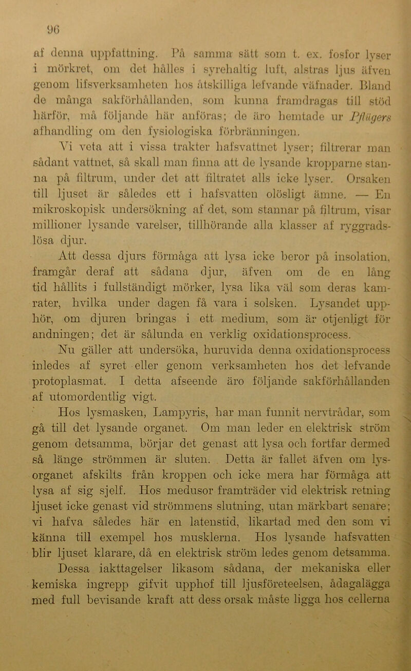 90 af denna uppfattning. l*å samma sätt som t. ex. fosfor lyser i mörkret, om det hålles i syrelialtig luft, alstras ljus äfveii genom lifsverksamlieten hos åtskilliga lefvande väfnader. Bland de många sakförhållanden, som kunna framdi-agas till stöd härför, må följande här anföras; de äro hemtade ur Fflugers afhandling om den fysiologiska förbränningen. Yi veta att i vissa trakter hafsvattnet lyser; filtrerar man sådant vattnet, så skall man finna att de lysande kroppanie stan- na på filtrum, under det att filtratet alls icke lyser. Orsaken till ljuset är således ett i hafsvatten olösligt ämne. — En mikroskopisk undersökning af det, som stannar på filtrum, visar millioner lysande varelser, tillhörande alla klasser af ryggrads- lösa djur. Att dessa djurs förmåga att lysa icke beror på insolation, framgår deraf att sådana djur, äfven om de en lång tid hållits i fullständigt mörker, lysa lika väl som deras kam- rater, hvilka under dagen få vara i solsken. Lysandet upp- hör, om djuren bringas i ett medium, som är otjenligt för andningen; det är sålunda en verklig oxidationsprocess. Nu gäller att undersöka, huruvida denna oxidationsprocess inledes af syret eller genom verksamheten hos det lefvande protoplasmat. I detta af seende äro följande sakförhållanden af utomordentlig vigt. Hos l}^smasken, Lampyris, har man funnit nervtrådar, som gå till det lysande organet. Om man leder en elektrisk ström genom detsamma, börjar det genast att Ij^sa och fortfar dermed så länge strömmen är sluten. Detta är fallet äfven om lys- organet afskilts från kroppen och icke mera har förmåga att lysa af sig sjelf. Hos medusor framträder Hd elektrisk retning ljuset icke genast vid strömmens slutning, utan märkbart senare; vi hafva således här en latenstid, likartad med den som xi känna till exempel hos musklerna. Hos lysande hafsvatten blir ljuset klarare, då en elektrisk ström ledes genom detsamma. Dessa iakttagelser likasom sådana, der mekaniska eller kemiska ingrepp gifvit upphof till ljusföreteelsen, ådagalägga med full bevisande kraft att dess orsak måste ligga hos cellerna