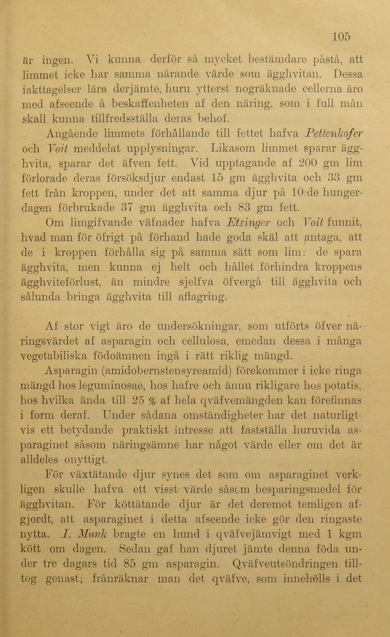 fir ingen. Yi kunna derför så mycket bestämdare påstå, att limmet icke liar samma närande värde som ägglivitan. Dessa iakttagelser lära derjämte, liiirii ytterst nogräknade cellerna äro med af seende å beskaffenheten af den näring, som i full mån skall kunna tillfredsställa deras beliof. Angående limmets förhållande till fettet hafva Petlenkofer och VoH meddelat upplysningar. Likasom limmet sparar ägg- hvita, sparar det äfven fett. Vid upptagande af 200 gm lim förlorade deras försöksdjur endast 15 gm ägghvita och 33 gm fett från kroppen, under det att samma djur på 10;de hunger- dagen förbrukade 37 gm ägghvita och 83 gm fett. Om limgifvande väfnader hafva Etzinger och Voit funnit, hvad man för öfrigt på förhand hade goda skäl att /mtaga, att de i kroppen förhålla sig på samma sätt som lim: de spara ägghvita, men kunna ej helt och hållet förhindra kroppens ägghviteförlust, än mindre sjelfva öfvergå till ägghvita och sålunda bringa ägghvita till aflagring. Af stor vigt äro de undersökningar, som utförts öfver nä- ringsvärdet af asparagin och cellulosa, emedan dessa i många vegetabiliska födoämnen ingå i rätt riklig mängd. Asparagin (amidobernstensyreamid) förekommer i icke ringa mängd hos leguminosae, hos hafre och ännu rikligare hos potatis, hos hvilka ända till 25 % af hela cjväfvemängden kan förefinnas i form deraf. Under sådana omständigheter har det naturligt- vis ett bet}^dande praktiskt intresse att fastställa huruvida as- paraginet såsom näringsämne har något värde eller om det är alldeles onjdtigt. För växtätande djur synes det som om asparaginet verk- ligen skulle hafva ett visst värde såscm besparingsmedel för ägghvitan. För köttätande djur är det deremot temligen af- gjordt, att asparaginet i detta afseende icke gör den ringaste nytta. I. Munk bragte en hund i qväfvejämvigt med 1 kgm kött om dagen. Sedan gaf han djuret jämte denna föda un- der tre dagars tid 85 gm asparagin. Q.väfveutsöndringen till- tog genast; frånräknar man det qväfve, som innehölls i det