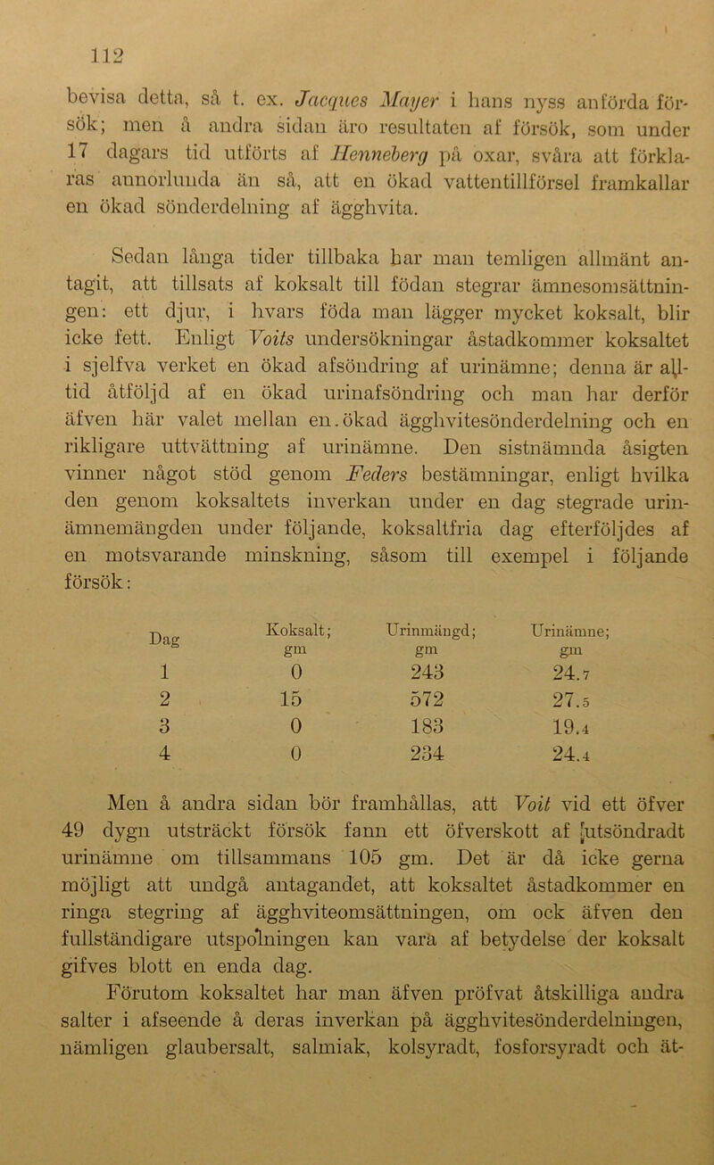 bevisa detta, så t. ex. Jacques May er i lians nyss anförda för- sök; men å andra sidan äro resultaten af försök, som under 17 dagars tid utförts af llenneberg på oxar, svåra att förkla- ras annorlunda än så, att en ökad vattentillförsel framkallar en ökad sönderdelning af ägghvita. Sedan långa tider tillbaka bar man temligen allmänt an- tagit, att tillsats af koksalt till födan stegrar ämnesomsättnin- gen: ett djur, i hvars föda man lägger mycket koksalt, blir icke fett. Enligt Voits undersökningar åstadkommer koksaltet i sjelfva verket en ökad afsöndring af urinämne; denna är all- tid åtföljd af en ökad urinafsöndring och man har derför äfven här valet mellan en.ökad ägghvitesönderdelning och en rikligare uttvättning af urinämne. Den sistnämnda åsigten vinner något stöd genom Feders bestämningar, enligt hvilka den genom koksaltets inverkan under en dag stegrade urin- ämnemängden under följande, koksaltfria dag efterföljdes af en motsvarande minskning, såsom till exempel i följande försök: Dag Koksalt; Urinmängd; Urinämne gm gm gm 1 0 243 24.7 2 15 572 27.5 3 0 183 19.4 4 0 234 24.4 Men å andra sidan bör framhållas, att Voit vid ett öfver 49 dygn utsträckt försök fann ett öfverskott af futsöndradt urinämne om tillsammans 105 gm. Det är då icke gerna möjligt att undgå antagandet, att koksaltet åstadkommer en ringa stegring af ägghviteomsättningeu, om ock äfven den fullständigare utspdlningen kan vara af betydelse der koksalt gifves blott en enda dag. Förutom koksaltet har man äfven pröfvat åtskilliga andra salter i afseende å deras inverkan på ägghvitesönderdelningen, nämligen glaubersalt, salmiak, kolsyradt, fosforsyradt och ät-