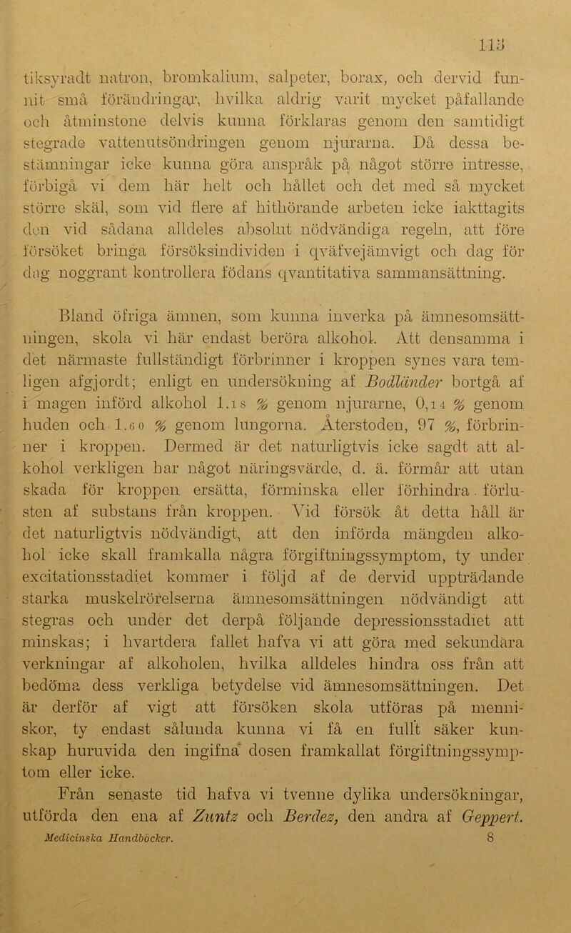 liksyradt natron, bromkaliiim, salpeter, borax, och dervid fun- nit små förändringar, b vilka aldrig varit mycket påfallande och åtminstone delvis kunna förklaras genom den samtidigt stegrade vattenutsöndringen genom njurarna. Då dessa be- stämningar icke kunna göra anspråk på något större intresse, föi‘bigå vi dem här helt och hållet och det med så mycket större skäl, som vid flere af hithörande arbeten icke iakttagits don vid sådana alldeles absolut nödvändiga regeln, att före försöket bringa försöksindividen i qväfvejämvigt och dag för dog noggrant kontrollera födans qvantitativa sammansättning. Bland öfriga ämnen, som kunna inverka på ämnesomsätt- ningen, skola vi här endast beröra alkohol. Att densamma i det närmaste fullständigt förbrinner i kroppen synes vara tem- ligen afgjordt; enligt en undersökning af Bodländer bortgå af i magen införd alkohol l.is % genom njurarne, 0,i4 % genom huden och 1.6 o % genom lungorna. Återstoden, 97 förbrin- ner i kroppen. Dermed är det naturligtvis icke sagdt att al- kohol verkligen har något näringsvärde, d. ä. förmår att utan skada för kroppen ersätta, förminska eller förhindra. förlu- sten af substans från kroppen. Vid försök åt detta håll är det naturligtvis nödvändigt, att den införda mängden alko- hol icke skall framkalla några förgiftningssymptom, ty under excitationsstadiet kommer i följd af de dervid uppträdande starka muskelrörelserna ämnesomsättningen nödvändigt att stegras och under det derpå följande depressionsstadiet att minskas; i hvartdera fallet hafva vi att göra med sekundära verkningar af alkoholen, hvilka alldeles hindra oss från att bedöma dess verkliga betydelse vid ämnesomsättningen. Det är derför af vigt att försöken skola utföras på menni- skor, ty endast sålunda kunna vi få en fullt säker kun- skap huruvida den ingifna* dosen framkallat förgiftningssymp- tom eller icke. Från senaste tid hafva vi tvenne dylika undersökningar, utförda den ena af Zuntz och Berdez, den andra af Geppert. Medicinska Handböcker. 8