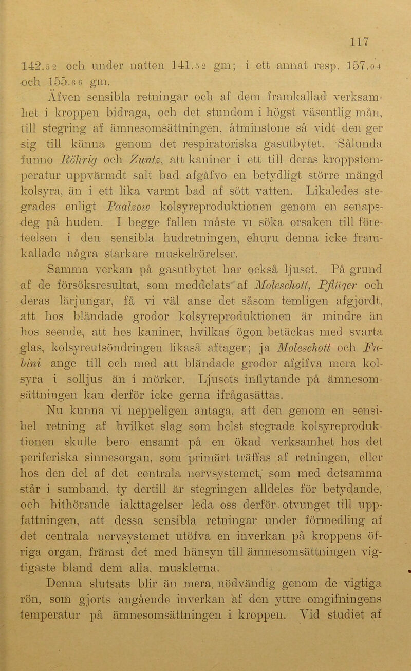 142.5 2 och under natten 141.5 2 gm; i ett annat resp. 157.o4 och 155.8 0 gm. ^^fven sensibla retningar och af dem framkallad verksam- het i kroppen bidraga, och det stundom i högst väsentlig mån, till stegring af ämnesomsättningen, åtminstone så vidt den ger sig till känna genom det respiratoriska gasutbytet. Sålunda funno Röhrig och Zunts, att kaniner i ett till deras kroppstem- peratur uppvärmdt salt bad afgåfvo en betydligt större mängd kolsyra, än i ett lika varmt bad af sött vatten. Likaledes ste- grades enligt Faahow kolsyreproduktionen genom en senaps- •deg på huden. I begge fallen ]uåste vi söka orsaken till före- teelsen i den sensibla hudretningen, ehuru denna icke fram- kallade några starkare muskelrörelser. Samma verkan på gasutbytet har också ljuset. På grund •af de försöksresultat, som meddelats' af Moleschotf, PJiilger och deras lärjungar, få au Aäl anse det såsom temligen afgjordt, att hos bländade grodor kolsyreproduktionen är mindre än hos seende, att hos kaniner, hvilkas ögon betäckas med svarta gdas, kolsyreutsöndringen likaså aftager; ja Moleschott och Fn- hini ange till och med att bländade grodor afgifva mera kol- syra i solljus än i mörker. Ljusets inflytande på ämnesom- sättningen kan derför icke gerna ifrågasättas. Nu kunna au neppeligen antaga, att den genom en sensi- bel retning af liAulket slag som helst stegrade kolsyreproduk- tionen skulle bero ensamt på en ökad verksamhet hos det periferiska sinnesorgan, som primärt träffas af retningen, eller hos den del af det centrala nerA^systemet,' som med detsamma står i samband, ty dertill är stegringen alldeles för betydande, och hithörande iakttagelser leda oss derför. otvunget till upp- fattningen, att dessa sensibla retningar under förmedling af det centrala nervsystemet utöfva en inverkan på kroppens öf- riga organ, främst det med hänsyn till ämnesomsättningen Aug- tigaste bland dem alla, musklerna. Denna slutsats blir än mera, nödvändig genom de Augtiga rön, som gjorts angående inverkan af den yttre omgifningens temperatur på ämnesomsättningen i kroppen. Yid studiet af