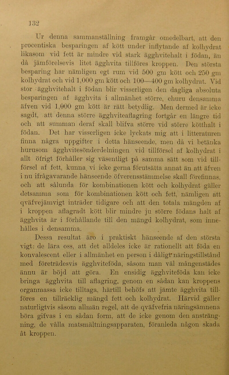 Ur deima sammanställning framgår omedolbart, att den proccntiska besparingen af kött imder inflytande af kolhydrat likasom yid fett är mindre vid stark äggliyitelialt i födan, än då jämförelseyis litet ägghyita tillföres kroppen. Den största besparing bar nämligen egt rum vid 500 gm kött och 250 gm koll\ydrat och yid 1,000 gm kött och 100—400 gm kolhydrat. Vid stor • ägghyitehalt i födan blir visserligen den dagliga absoluta besparingen af ägghvita i allmänhet större, ehuru densamma äfveu vid 1,000 gm kött är rätt betydlig. Men dermed är icke sagdt, att denna större ägghviteaflagring fortgår en längre tid och att summan deraf skall blifva större vid större kötthalt i födan. Det har visserligen icke lyckats mig att i litteraturen finna några uppgifter i detta hänseende, men då vi betänka hurusom ägghvitesönderdelningen vid tillförsel af kolhydrat i allt öfrigt förhåller sig väsentligt på samma sätt som vid till- försel af fett, kunna, vi icke gerna förutsätta annat än att äfven i nu ifrågavarande hänseende öfverensstämmelse skall förefiunas, och att sålunda för kombinationen kött och kolhydrat gäller detsamma som för kombinationen kött och fett, nämligen att qväfvejämvigt inträder tidigare och att den totala mängden af i kroppen aflagradt kött blir mindre ju större födans halt af ägghvita är i förhållande till den mängd kolhydrat, som inne- hålles i densamma. Dessa resultat äro i praktiskt hänseende af den största vigt: de lära oss, att det alldeles icke är rationellt att föda en konvalescent eller i allmänhet en person i dåligt* näringstillstånd med företrädesvis ägghviteföda, såsom man väl mångenstädes ännu är böjd att göra. En ensidig ägghviteföda kan icke bringa ägghvita till afiagring, genom en sådan kan kroppens organmassa icke tilltaga, härtill behöfs att jämte ägghvita till- föres en tillräcklig mängd fett och kolhydrat. Härvid gäller naturligtvis såsom allmän regel, att de qväfvefria näringsämnena böra gifvas i en sådan form, att de icke genom den ansträng- ning, de vålla matsmältningsapparaten, föranleda någon skada åt krop23en.