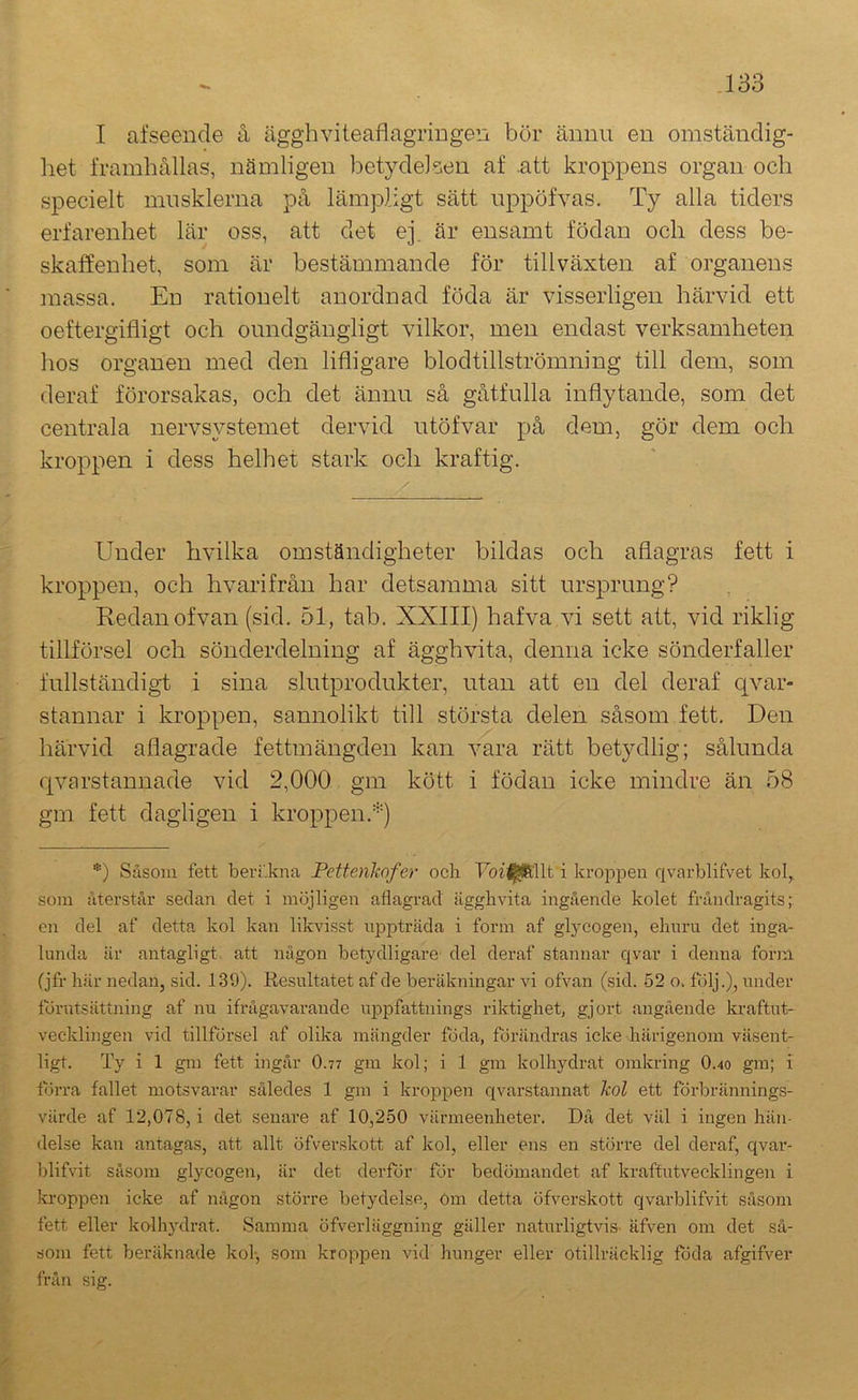 I afseende å ägghviteaflagriugen bör ännu en omständig- liet framhållas, nämligen betydelsen af .att kroppens organ och specielt musklerna på lämpligt sätt nppöfvas. Ty alla tiders erfarenhet lär oss, att det ej. är ensamt födan och dess be- skaffenhet, som är bestämmande för tillväxten af organens jnassa. En rationelt anordnad föda är visserligen härvid ett oeftergifligt och oundgängligt vilkor, men endast verksamheten hos organen med den lifligare blodtillströmning till dem, som deraf förorsakas, och det ännu så gåtfulla inflytande, som det centrala nervsystemet dervid utöfvar på dem, gör dem och kroppen i dess helhet stark och kraftig. Under hvilka omständigheter bildas och aflagras fett i kroppen, och hvarifrån har detsamma sitt ursprung? Redan ofvan (sid. 51, tab. XXIII) hafva vi sett att, vid riklig tillförsel och sönderdelning af ägghvita, denna icke sönderfaller fullständigt i sina slutprodukter, utan att en del deraf c^var- stannar i kroppen, sannolikt till största delen såsom fett. Den härvid aflagrade fettmängden kan vara rätt betydlig; sålunda qvarstannade vid 2,000 gm kött i födan icke mindre än 58 gm fett dagligen i kroppen.'*') *) Såsom fett beri.kna Pettenkofer ocli Uof^llt i kropjaen qvarblifvet kol,, som återstår sedan det i möjligen afiagrad ägglivita ingående kolet fråndragits; en del af detta kol kan likvisst nppträda i form af glycogen, ehuru det inga- lunda är antagligt att någon betydligare del deraf stannar qvar i denna form (jfr här nedan, sid. 139). Resultatet af de beräkningar vi ofvan (sid. 52 o, följ.), under förutsättning af nu ifrågavarande uppfattnings riktighet, gjort angående kraftut- vecklingen vid tillförsel af olika mängder föda, förändras ieke härigenom väsent- ligt. Ty i 1 gm fett ingår O.77 gm kol; i 1 gm kolhydrat omkring O.40 gm; i torra fallet motsvarar således 1 gm i kroppen qvarstannat kol ett förbrännings- värde af 12,078, i det senare af 10,250 värmeenheter. Då det vill i ingen hän- delse kan antagas, att allt öfverskott af kol, eller ens en större del deraf, qvar- blifvit såsom glycogen, är det derför för bedömandet af kraftutvecklingen i kroppen icke af någon större betydelse, öm detta öfverskott qvarblifvit såsom fett eller kolhydrat. Samma öfverläggning gäller naturligtvis- äfven om det så- som fett beräknade kol-, som kroppen vid hunger eller otillräcklig foda afgifver fråii sig.