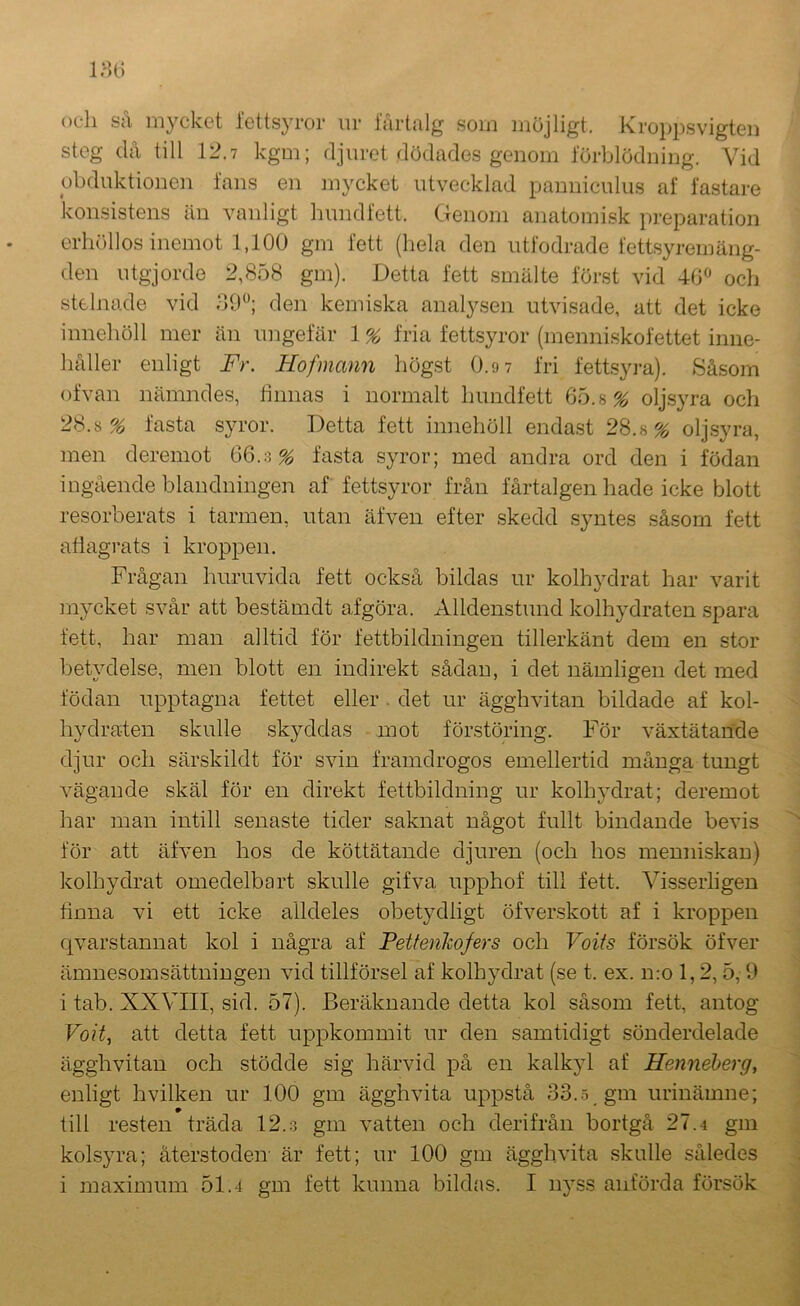 och så mycket letts}’ix)r ur fårtalg som möjligt. Kro})psvigtei) steg då till 12.7 kgm; djuret dödades genom lorblödning. Vid obduktionen lans en mycket utvecklad pannieulus af fastare konsistens än vanligt hund fett. Genom anatomisk preparation erhöllos inemot 1,100 gm fett (hela den utfodrade fettsyremäng- den utgjorde 2,858 gm). Detta fett smälte först vid 40 och stelnade vid dO; den kemiska analysen utvisade, att det icke innehöll mer än ungefär \% fria fettsyror (menni.skofettet inne- håller enligt Fr. Hofmann högst O.ov fri fettsyra). Såsom ofvan nämndes, hnnas i normalt hundfett 65.8% olj.syra och 28.8% fasta syror. Detta fett innehöll enda.st 28.8% olj.syra, men deremot 66.3% fasta syror; med andra ord den i födan ingående blandningen af fettsyror från lårtal gen hade icke blott resorberats i tarmen, utan äfven efter skedd syntes såsom fett adagrats i kroppen. Frågan huruvida fett också bildas ur kolhydrat har varit mycket svår att bestämdt afgöra. Alldenstund kolhydraten spara fett, har man alltid för fettbildningen tillerkänt dem en stor betydelse, men blott en indirekt sådan, i det nämligen det med födan upptagna fettet eller . det ur ägghvitan bildade af kol- hydraten skulle skyddas mot förstöring. För växtätande djur och särskildt för svin framdrogos emellertid många tungt vägande skäl för en direkt fettbildning ur kolhydrat; deremot har man intill senaste tider saknat något fullt bindande bevis för att äfven hos de köttätande djuren (och hos meuniskan) kolhydrat omedelbart skulle gifva upphof till fett. Visserligen tinna vi ett icke alldeles obetydligt öfverskott af i kroppen qvarstannat kol i några af Petteiikofers och Voits försök öfver ämnesomsättningen vid tillförsel af kolhydrat (se t. ex. n:o 1,2, 5, 9 i tab. XXVIII, sid. 57). Beräknande detta kol såsom fett, antog Voit^ att detta fett uppkommit ur den samtidigt sönderdelade ägghvitan och stödde sig härvid på en kalkyl af Fenneherg, enligt hvilken ur 100 gm ägghvita uppstå 33.5 gm urinämne; till resten träda 12.o gm vatten och derifrån bortgå 27.4 gm kolsyra; återstoden- är fett; ur 100 gm ägghvita skalle således i maximum 51.4 gm fett kunna bikhis. I nyss anförda försök