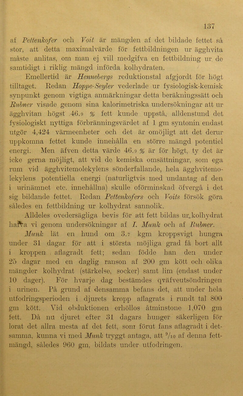 af Peltenkofer och Voit är mängden af det bildade fettet så stor, att detta maximalvärde för fettbildningen ur ägglivita måste anlitas, om man ej vill medgifva en fettbildning ur de samtidigt i riklig mängd införda kolhydraten. Emellertid är Hennebergs reduktion stal afgjordt för högt tilltaget. Redan Hoppe-Seyler vederläde ur fysiologisk-kemisk synpunkt genom vigtiga anmärkningar detta beräkningssätt och Riibner visade genom sina kalorimetriska undersökningar att ur ägghvitan högst ,46.9 % fett kunde uppstå, alldenstund det fysiologiskt nyttiga förbränningsvärdet af 1 gm syntonin endast utgör 4,424 värmeenheter och det är omöjligt att det derur uppkomna fettet kunde inneiiålla en större mängd potentiel energi. Men äfven detta värde 46.9 ^ är för högt, ty det är icke gerna möjligt, att vid de kemiska omsättningar, som ega rum vid ägghvitemolekylens sönderfallande, hela ägghvitemo- lekylens potentiella energi (naturligtvis med undantag af den i urinämnet etc. innehållna) skulle oförminskad öfvergå i det sig bildande fettet. Redan Pettenlwfers och Voits försök göra således en fettbildning ur kolhydrat sannolik. Alldeles ovedersägliga bevis för att fett bildas urdcolhydrat haita vi genom undersökningar af I. Munk och af Faihner. Munk lät en hund om 3.7 kgm kropps vigt hungra under 31 dagar för att i största möjliga grad få bort allt i kroppen , aflagradt fett; sedan födde han den under 25 dagar med en daglig ranson af 200 gm kött och olika mängder kolhydrat (stärkelse, socker) samt lim (endast under 10 dager). För hvarje dag bestämdes qväfveutsöndriugen i urinen. På grund af densamma befans det, att under hela utfodringsperioden i djurets kropp aflagrats i rundt tal 800 gm kött. Vid obduktionen erhöllos åtminstone 1,070 gm fett. Då nu djuret efter 31 dagars hunger säkerligen för lorat det allra mesta af det fett, som förut fans aflagradt i det- samma, kunna vi med Munk tryggt antaga, att Vio af denna fett- mängd, således 960 gm, bildats under utfodringen.