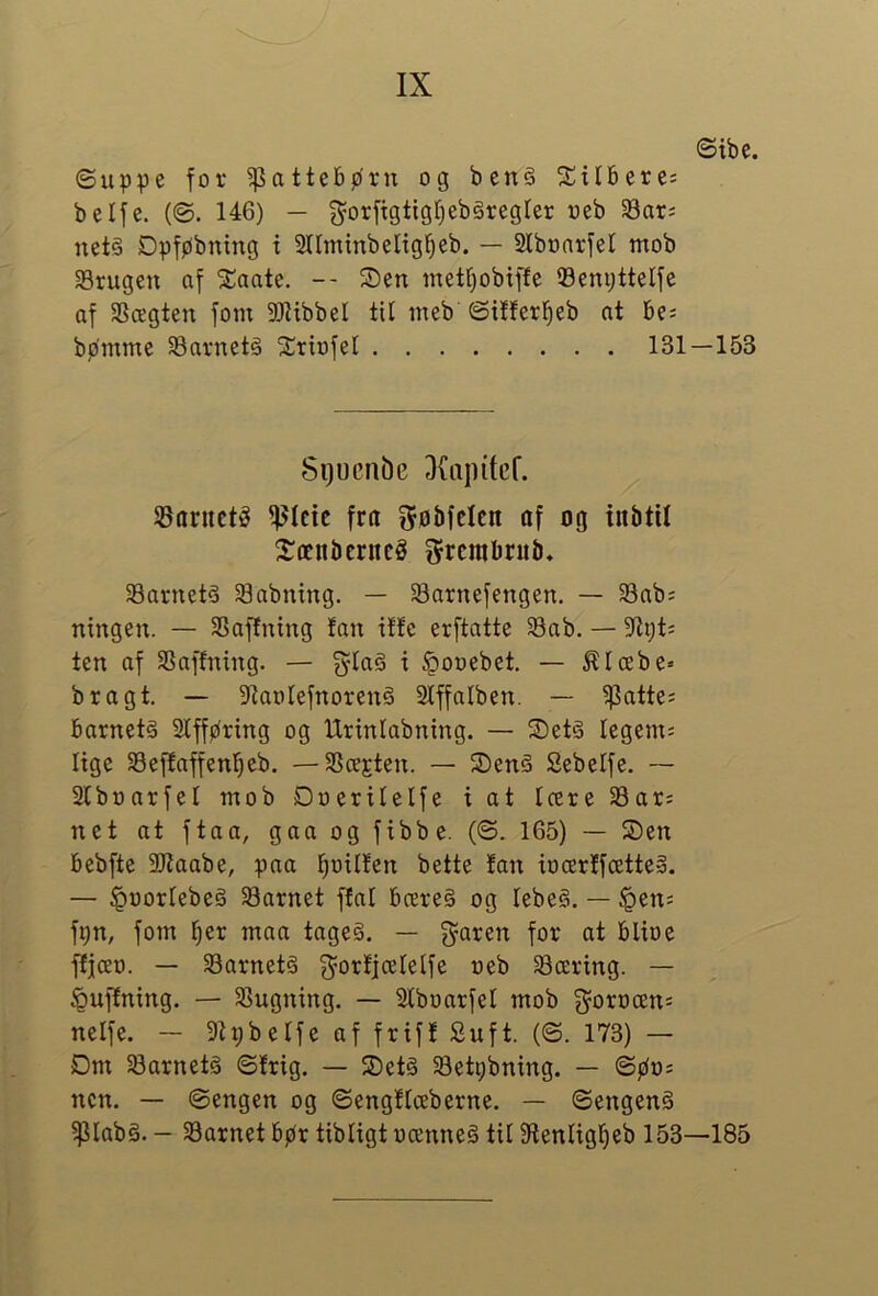 ©ibe. ©uppe for 5)3atte6bru og ben§ S^ilbere: belfe. (©. 146) — net§ Dpføbning x Stlminbeligfjeb. — Slboarfel nxob Srugen af 2iaate. -- Sen metf)obif!e 93em)ttelfe af 3Scegten fom SOlibbel til ineb ©itlerl^eb at be; bpmme ^arnetå Sriofel 131—153 Sgucnbe 3{apitef. SBaructé ^Icic fra ^øMcIcn af og inbtU Sænbcrncg ^rcnibrub, SBarnetå Sabning. — 58arnefengen. — Sab; ningen. — SSafEning tan ilte erftatte S3ab. — 3flt;t; ten af SSaffning. — fylaS t §ooebet. — ^Icebe» bragt. — 5KartIefnoren§ 2lffalben. — ^atte; barnets Slffpring og Urinlabning. — SetS legem; Itge Sejtaffenbeb. — 3Scejten. — SenS Sebelfe. ~ Slboarfel nxob Doerilelfe i at Icere 33ar; net at ftaa, gaa og fxbbe. (©. 165) — Sen bebfte 2)taabe, pna l^oxlfen bette tan iocertfcetteS. — ^uorlebeS 58arnet ftal brereS og lebeS. — §en; fpn, fom l^er maa tageS. — flaren for at blioe ftfcEo. — SarnetS g^ortfcelelfe neb færing. — ^uftnxng. — 33ugnxng. — Slboarfel mob 3^ort)æn; nelfe. - 9tpbelfe af frift £uft. (©. 173) — Dm ^Barnets ©trig. — SetS 33etpbning. — ©øx); ncn. — ©engen og ©engtlæberne. — ©engenS ?piabS. — SBarnet bpr tibligt nænneS til Stenlxgl^eb 153—185