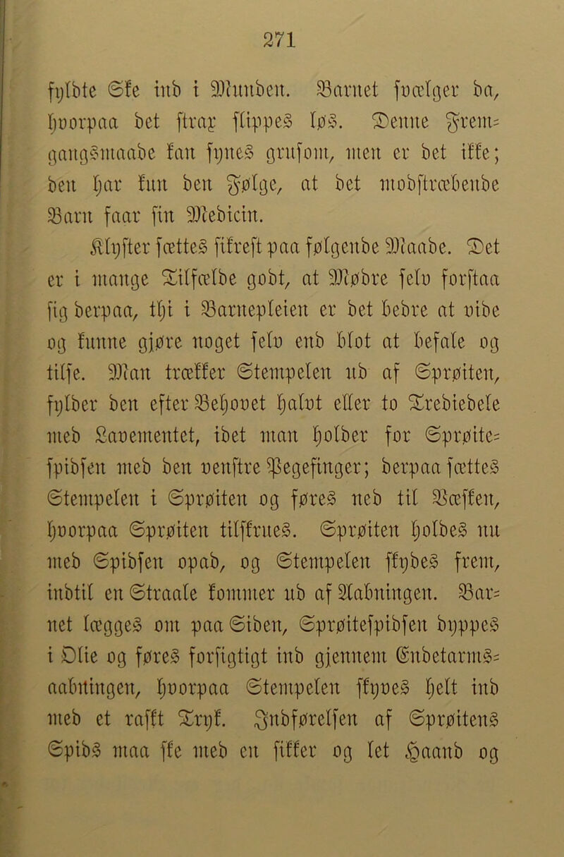 fijtbte ©!e iiib t 9}htnben. barnet f^ælr^er ba, I)uorpaa bet ftraj: ftippeS løy. S)eune grem= (^augC^iuaabe fan fpueS gntfom, lueii er bet iffe; ben Ijar fim beit gøteje, at bet luobftræbeiibe Sarn faar [in 3)tebtcin. ^h)fter fætteS [ilreft paa følgenbe 9)iaabe. ©et er t mange ©itfælbe gobt, at 91tøbre fetu forftaa [ig berpaa, ttji t Saruepleieu er bet bebre at tiibe og luime giøre noget feto enb Btot at befale og tilfe. 9}iait trcetfer ©tempeten tib af ©prøiten, fplber ben efter Se'§ooet l^alot efter to ©rebtebele meb Saoementet, ibet man l)o(ber for ©prøite= fpibfen meb ben oenftre ^egefinger; berpaa fætteS ©tempelen t ©prøiten og føreS neb til 25ceffen, (juorpaa ©prøiten tilffrne§. ©prøiten tjolbeg iin meb ©pibfen opab, og ©tempelen ffpbe§ frem, inbtil en ©traale lommer ub af 2labningen. ^ar= net læggeg om paa©iben, ©prøitefpibfen bpppe§ i Olie og føreS forfigtigt inb gjennem @nbetarm§= aabitingen, ljoorpaa ©tempelen ffpoe§ Ijelt inb meb et rafft ©rp!. Snbførelfen af ©prøitenS ©pib§ maa ffe meb en filler og let <Qaanb og