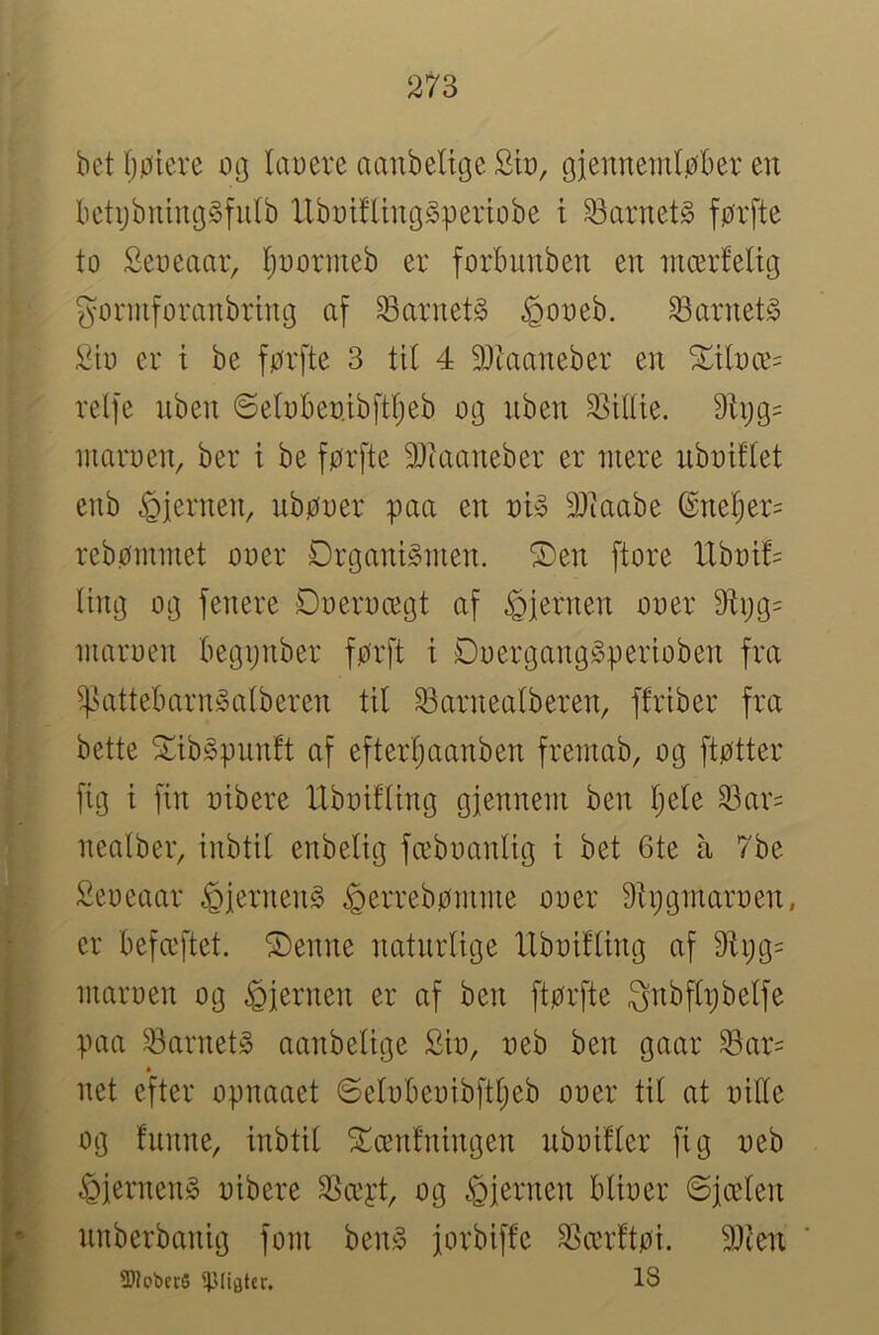 bet Ijøiere 0(] laueve aanbeltge Sb, gjennemløber en betijbnincjgfutb llbDifUuggperiobe t barnets førfte to Seoeaar, Ijnormeb er forbunben en mcerteltg gonuforanbring af barnets ^ooeb. barnets ;^{o er i be førfte 3 tit 4 9Jtaaneber en ^iloæ= rdfe nben ©etobenibftfjeb og iiben 2]ittie. 9li}g= luaruen, ber i be førfte 9Jiaaneber er mere nbnittet enb hjernen, ubøoer paa en nb 3)iaabe ®ne!^er= rebømmet ooer Drganbmen. ®en ftore tlbot!= ting og fenere Doeroægt af hjernen ooer 9tøg= maroen begønber førft i Doergang^perioben fra ^attebarnåatberen tit 33arneatberen, ftriber fra bette Sibgpunft af efterfiaanben fremab, og ftøtter fig i fin oibere IXboitting gfennem ben t;ete S3ar= neatber, inbtit enbetig fæboantig t bet 6te å 7be Seoeaar ^iernen§ ^errebømme ooer 9tøgmaroen, er befæftet. ®enne naturtige llboifting af 9Xi;g= maroen og hjernen er af ben ftørfte gnbftpbetfe paa 53arnet§ aanbetige Sio, oeb ben gaar 33ar= net efter opnaaet ©etobeoibftt;eb ooer tit at oitte og funne, inbtit ^ænfningen nboifter fig oeb ^jerneng oibere SSæyt, og ^iernen btioer @jæten nnberbanig forn ben^ jorbiffe SSærftøi. 9Jien SUebctS 18