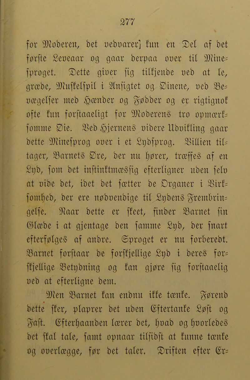 for 9Jtoberen, bet i)eboarerj fun en ^cf af bet fprfte Seoeaar op gaar berpaa ooer tit 9)Uue= fproget. ^ette gber fig titfjenbe oeb at fe, græbe, 9}cuffeffptl i Slnfigtet og Øineite, ueb ^e= oægeffer ineb ^ænber og gøbber og er rigtignof ofte fun forftaaefigt for 9}toberen§ tro oputcerf^ fomiiie Øie. 2>eb ^jernenS uibere Uboiffing gaar bette SDtinefprog ooer i et Spbfprog. 2iiffien ttf= tager, 23nrnet§ Øre, ber nu fjører, trceffeg af en £pb, foin bet infttnftmægfig efterfigner nben fefo at oibe bet, ibet bet fætter be Drganer t 25irf= fom^eb, ber ere nøboenbige tif Spben§ grembrin= geffe. S^aar bette er ffeet, finber 33arnet fin øfæbe i at gjentage ben fmmne Sijb, ber fnart efterføfgeS af anbre. ©proget er nn forberebt. 23arnet forftaar be forftfeffige £t;b i bereS for= ffjelfige 33etpbning og fan gjøre fig forftaaefig oeb at efterfigne bent. 9Jien 33arnet fan enbnn iffe tcenfe. ^^ørenb bette ffer, pfaprer bet nben ©ftertanfe Søft og ^nft. 6fterf)aanben fcerer bet, l^oab og fjoorfebeS bet ffaf tafe, faint opnaar tiffibft at funne tænfe og ooerfægge, før bet tafer. Øriften efter ^r=