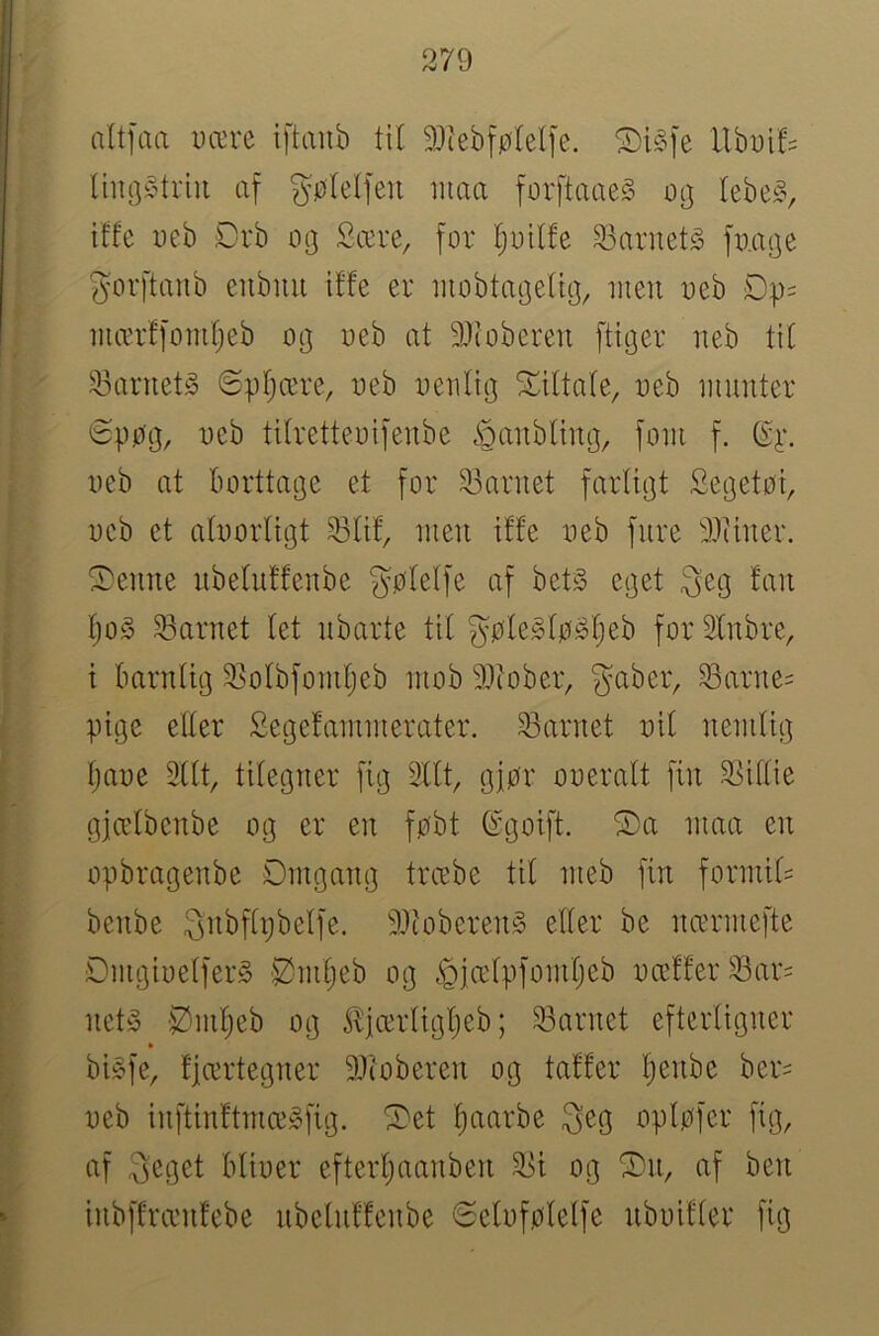 altfaa Dære iftanb til 93iebfø(el[e. Ubui!= lhu]§triii af gølelfeu maa for[taae§ tebe§, iffe Dcb Drb og Sære, for I;otlfe barnets fo.age gorftanb cnbnii iffe er iiiobtageUg, men oeb mærffomfjeb og oeb at 9Jioberen [tiger neb tit 23arnetå @pf;ære, oeb oenfig ^liltafe, oeb munter 6ppg, oeb tifretteoifenbe ioanbfing, [om f. oeb at borttage et for 23arnet farligt Segetoi, oeb et afoorligt 23fif, men iffe oeb fnre 3}iiner. ^enne ubefuffenbe gøfelfe af bet§ eget ^eg fan fjo§ 33arnet fet nbarte tit gøfe^fø^fjeb for Sfnbre, i barnlig 23ofbfomtjeb mob 9Jiober, gaber, Sarne= pige effer Segefammerater. S3arnet oil nemfig fjaoe 3lft, tifegner fig 2fft, gjør ooeralt fin 23iffie gjcefbenbe og er en føbt (^goift. S)a maa en opbragenbe Dmgang trcebe tit meb fin formif= benbe gnbffpbeffe. 9)ioberen§ effer be ncermefte S)mgioeffer§ 52mf)eb og ^iæfpfomfjeb occffer 23ar= net^ Ømfjeb og £icerfigf)eb; 93arnet efterfigner bi§fe, fjærtegner 9}(oberen og taffer l^enbe ber= oeb inftinftmæ»fig. ^et f)aarbe geg opløfer fig, af geget blioer efterf)aanben 3>i og af ben inbffrænfebe nbetnffenbe øefoføleffe nboiffer fig