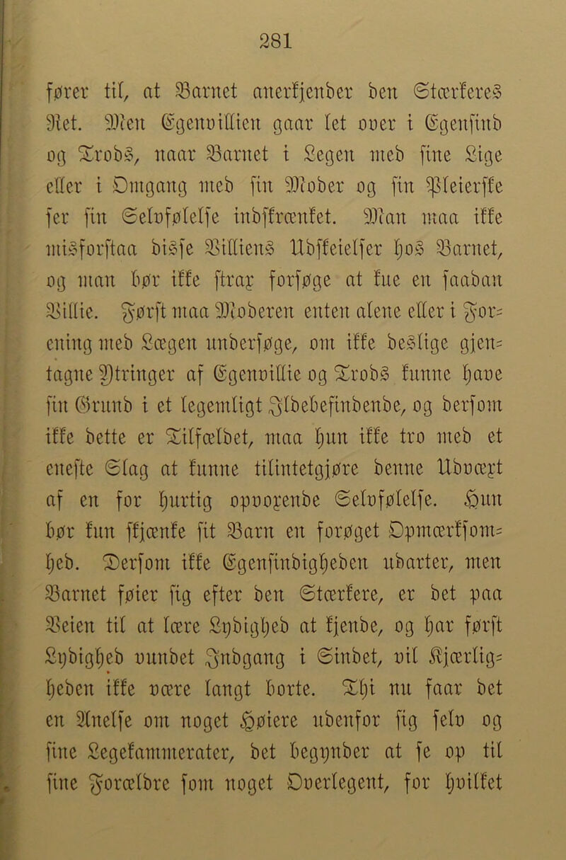 fører tU, at -barnet anertjenber ben ©tccrfere» 9tet. 3}ien ©(jenDiCien gaar let ouer i ©genfiub og ^rob§, naar 23arnet t Segeu nieb fine Sige etter t Dmgang nieb fin 9i>iober og fin ^teierfte fer fin Setoføteife inbffrænfet. 931an inaa iffe niiyforftaa bi^^fe 9]ittien§ Ubffeietfer t)o§ 33arnet, og nmn bør ifte ftray forføge at tue en faaban 2>itiie. gørft nma 91ioberen enten atene etter i gor- ening nieb Scegen nnberføge, oni iffe begtige gien= tagne 9)tringer af ©genoittie og t^^rob^ fnnne tjaoe fin (5k'unb i et tegemtigt gtbebefinbenbe, og berfont iffe bette er Xitfcelbet, niaa t)un iffe tro nieb et enefte 6tag at funne tilintetgjøre benne Uboceyt af en for Ijurtig opooj:enbe 6etoføfetfe. ^nn bør fnn ffjænfe fit 53arn en forøget Dpnicerffom= f)eb. 'I)erfoni iffe ©genfinbigl^eben nbarter, men t 23arnet føier fig efter ben øtærfere, er bet paa I j 2teien til at Icere Spbigljeb at fjenbe, og fjar førft I Spbigfjeb ounbet gnbgang i 6inbet, oil Jljærlig^ [ beben iffe ocere langt borte. X()i nn faar bet [ en Slnelfe om noget ^øiere nbenfor fig felo og 1 fine Segefammerater, bet begpnber at fe op til I» fine gorcelbre fom noget Doerlegent, for Ijoitfet