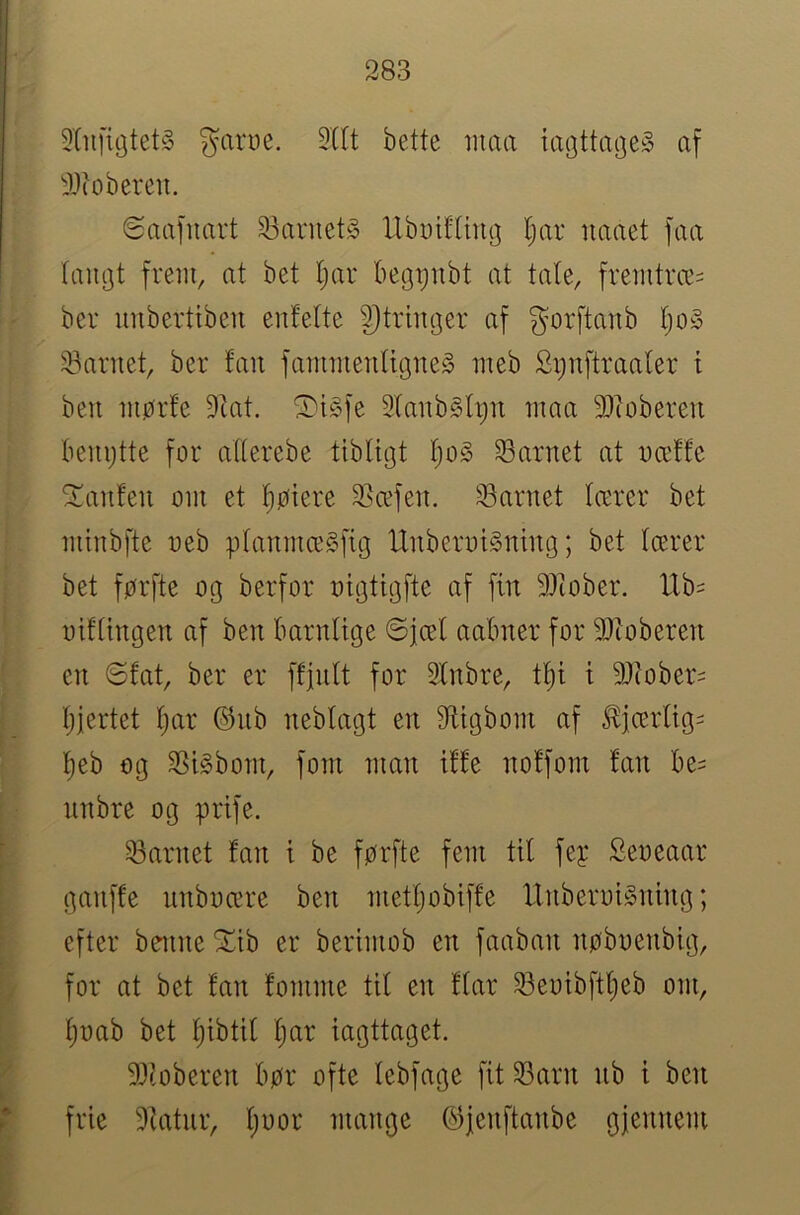 2((t bette iiiaa af i)(obereii. øaafuart 33aruet§ UbDifUn^ Ijar iiaaet faa langt frem, at bet t;ar begtjnbt at tale, fremtrce= ber imbertiben enfelte 3)trmger af gorftanb ljoy 33arnet, ber fau fammenligiteS meb Si)uftraaler i ben niør!e 9tat. ^i§fe 2fanb§h)u maa 9)iobereu benøtte for allerebe tlbligt l)o§ Sarnet at næffe ^anfeit om et tiøiere 2?æfeu. 53arnet lærer bet minbfte neb planmæSfig IXnberoigntng; bet lærer bet førfte og berfor oigtigfte af fin 9)iober. Ub= oiflingen af ben barnlige ©jæl aabner for 9}ioberen en 6fat, ber er ffjnlt for 3lnbre, tl^i i 9Jtober= Ijjertet l;ar ©nb neblagt en Øfltgbom af ^jærlig= l)eb og SSigbom, forn man i!fe nolfom !an be= nnbre og ørife. 33arnet fan i be førfte fem til fey Seoeaar ganffe unboære ben metljobiffe UnberoiSning; efter benne !J!ib er berimob en faaban nøboenbig, for at bet fan fomme til en flar 33eoibftl;eb om, ljoab bet l)tbtil Ijar iagttaget. 9Jtoberen bør ofte lebfage fit 33arn nb i ben frie 9tatnr, l;oor mange ©jeiiftanbe gjennem