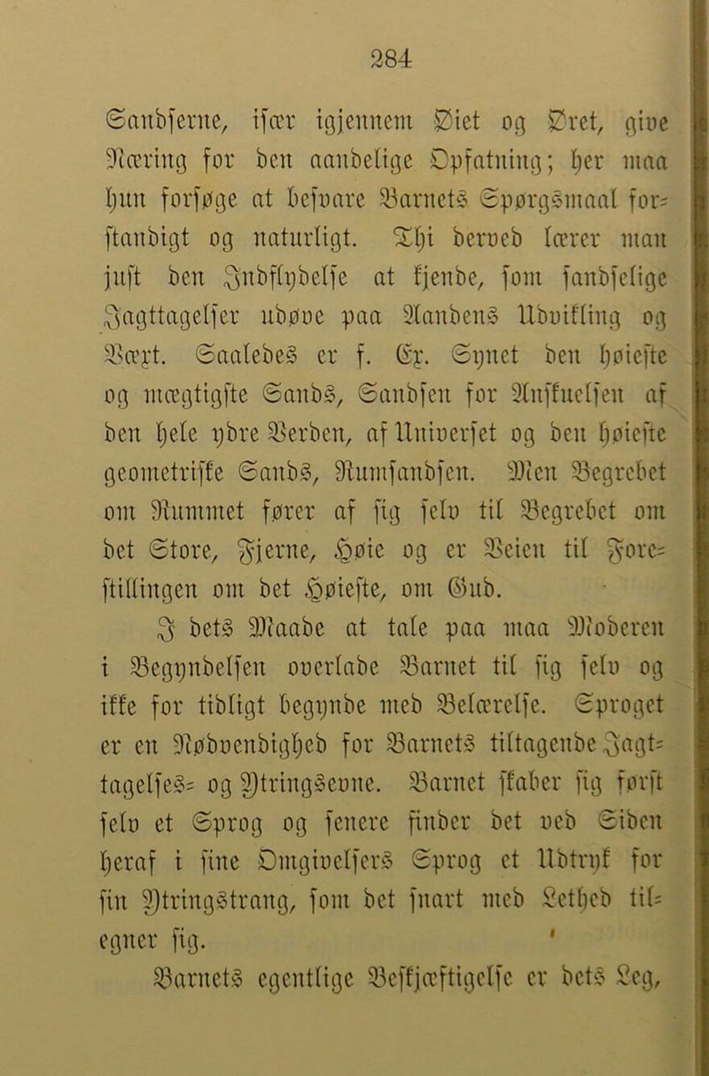 6aubferue, ifær igjeiinem 2^iet oc] $?ret, giue Diæring for ben aanbeltge Dpf^^tning; I;er inna Ijiin forføQe at befoare 23arnet§ Spørgsinaal for= ftanbigt og natnrligt. ^t)i beroeb lærer nian jnft ben ^nbflpbelfe at fjenbe, fom fanbfelige 3'agttagelfer ubøoe øaa 3lanben§ Ubuifling og 2!HTj:t. @aalebe§ er f. (Sy. 6ijnet ben ljoiefte og niægtigfte ©anb§, ©anbfen for Elnffnelfen af ben l;ele i;bre 2>erben, af IXniuerfet og ben lioiefte geoinetriffe SanbS, 9tumfanbfen. 9Xien 33egrebet om 9tnininet fører af fig felo til Segrebet oni bet ©tore, gjerne, ^øie og er 2>eten til gore= ftillingen om bet ^øiefte, om ©nb. g bet§ 3)iaabe at tale paa maa 9Xioberen t ^egi^nbelfen ooerlabe 33arnet til fig felo og iffe for tibligt begpnbe meb ^elærelfe. ©proget er en 9iøbuenbigl)eb for 33arnet» tiltagenbe gagt= tagelfe§= og ^tringSeone. iSarnet ffaber fig forft felo et ©prog og fenere finber bet oeb ©iben l;eraf i fine DmgioelferS ©prog et llbtrpf for fin 5}tring§trang, fom bet fnart meb Setbeb til= egner fig. ^arnetg egentlige 23effiæftigelfe er bet^^ Seg,