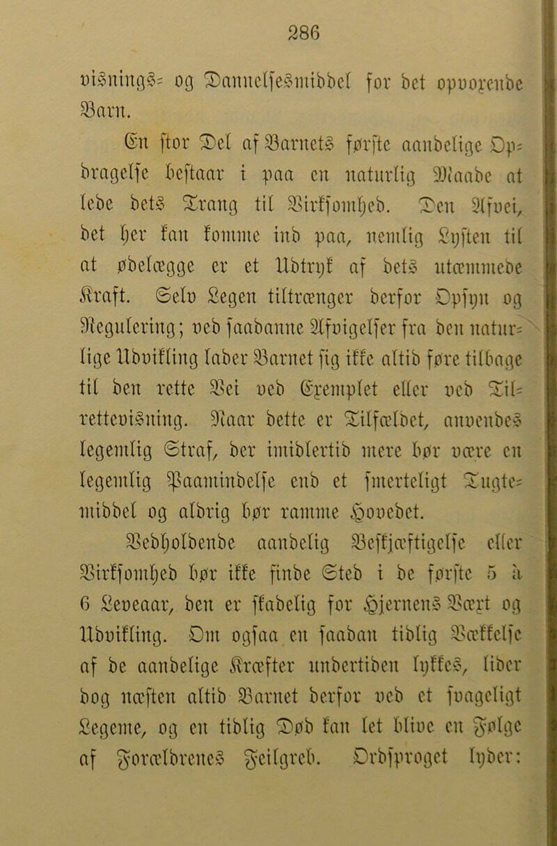 i)i§ning§= oq ®nmic(fe§iuibbcl for bet opooyeube ^aru. ©n ftor ^el af ^arnet^ førftc aaubettgc bragetfe beftnar i paa cii imturtitj 9)('aabe at tcbe bet§ ^Lrang til SSirffomljeb. I^cu Slfuei, bet Ijer fan fomme inb paa, nemlig Sijften til at øbelcegge er et Hbtrijf af bets ntcemniebe Jfraft. ©eln Segen tiltrænger berfor Opfi;n og ^tegnlering; neb faabanne 2Ifnigelfer fra ben natnr='' lige Hboifling laber 33arnet fig iffe altib fore tilbage til ben rette 2>ei neb ©pemplet eller neb ^il= retteniSning. 9taar bette er 5lilfcelbet, annenbeS legemlig ©traf, ber imiblertib mere bor nære en legemlig ^aaminbelfe enb et fmerteligt ^ngte= mibbel og albrig bor ramme 3Sebl;olbenbe aanbelig 93effiæftigelfe elier 2>irffomljeb bor iffe finbe ©teb i be forfte 5 ii 6 £eneaar, ben er ffabelig for ^jernenS SNæpt og Ubnifling. Dm ogfaa en faaban tiblig 2>ccffclfc af be aanbelige ^ræfter nnbertiben IpffeS, liber bog næften altib 33arnet berfor neb et fnageligt Segeme, og en tiblig D>ob fan let bline en ^oTgc af gorælbreneS ^eilgreb. Drbfproget Ipber: