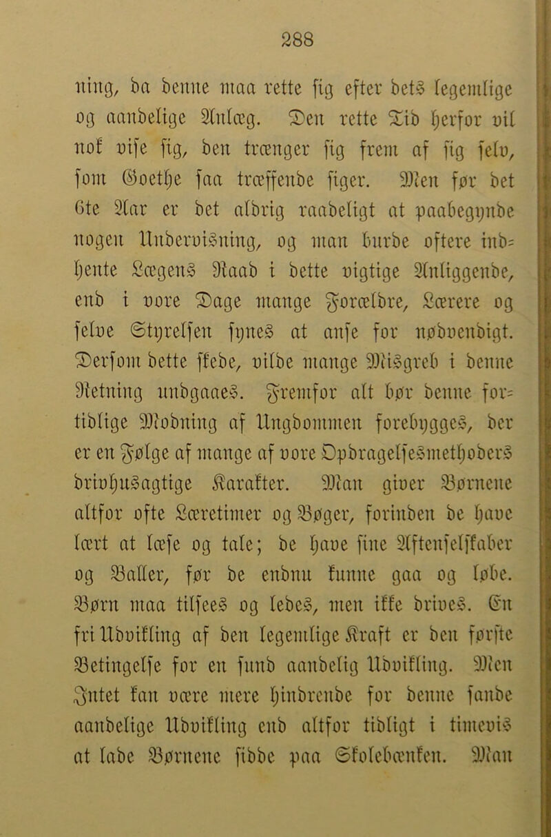 Iling, ba bemie niaa vette fig eftev bet§ fegemtige og aanbelige Slntæg. S)eii rette ^Ltb ^erfor oil nof oife fig, ben trænger fig frem af fig feto, forn ©oettje faa trceffenbe figer. 93ien før bet 6te Star er bet atbrig raabetigt at paabegijiibe nogen ItnberoiSning, og man bnrbe oftere inb= tjente Sægen§ Staab i bette oigtige Stntiggenbe, enb i oore Sage mange gorcetbre, Scerere og fetoe ©tijrelfen fijne§ at anfe for nøboenbigt. Serfom bette ffebe, oitbe mange SSiiggreb i benne Stetning nnbgaae.y. fremfor att bør benne for= tibtige SJiobning af Ungbommen forebygge^, ber er en gølge af mange af oore DpbragetfeSmettjoberå briot)Ugagtige ^aratter. SStan gioer S3ørnene altfor ofte Særetimer og ^øger, forhiben be tjaoc tært at tcefe og tale; be tjaoe fine Stftenfetffabcr og S3atter, før be enbnu tnnne gaa og tøbe. S3ørn maa tilfeeS og tebe§, men iffe brioe§. Sm fri Uboitling af ben tegemtige ilraft er ben førftc S3etingetfe for en fnnb aanbctig llboifting. SJtcn 3ntet fan oære mere tjinbrenbe for benne fanbe aanbelige llboifting enb altfor tibtigt i timeoi^ at labe S3ørnenc fibbc paa ©fotebænfen. SJian