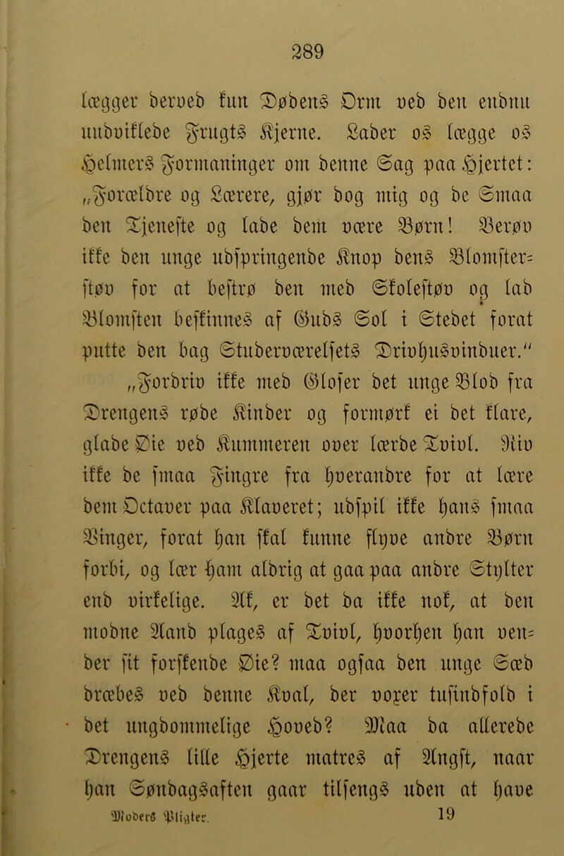 læ^ijer berueb fun ®øben§ ørm ueb ben eubnu uubuiffebe grugtS fjerne. Saber o§ (ægge o§ i^efmerS gormaninger om benne ©ag paa .fjertet: „gorælbre og Særere, gjør bog mig og be ©maa ben ^tjenefte og labe bem oære ^ørn! 33erøo iffe ben unge nbfpringenbe ^nop benå ^(omfter= [tøo for at beftrø ben meb ©foleftøo og lab * 23tomften beffinne§ af ©nb§ ©ol t ©tebet forat putte ben bag ©tnberoærelfetg ^rbi^uSoinbuer. „gorbrio iffe meb ©lofer bet unge ^lob fra X»rengen§ røbe ^inber og formørf ei bet ftare, gfabe Øie oeb tonmeren ooer Icerbe 5^oiof. 9i'io iffe be fmaa gingre fra ljoeranbre for at tære bemøctaoer paa ^laoeret; nbfpif iffe f)an§ fmaa 2>inger, forat Ijan ffaf funne ffijoe anbre 23ørn forbi, og lær ^am atbrig at gaa paa anbre ©tptter enb oirfelige. 3(f, er bet ba iffe nof, at ben mobne Sfanb plage§ af ^oiot, f)oorf)en l)an oen= ber fit forffenbe iØie? maa ogfaa ben unge ©æb bræbeg oeb benne £oal, ber ooper tufinbfolb i • bet nngbommelige ^ooeb? 3)iaa ba alterebe Xrengeng U((e hjerte matre^ af 3fngft, naar ()an ©ønbag^aften gaar tilfeng^ nben at tjaoe ^Joberfi 'Ølivinr.