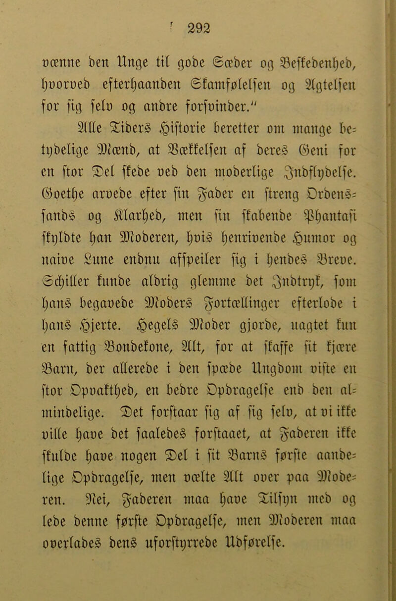ræmie ben Unge til gobe Sæber og Seffebenl^eb, Ijooroeb efterljaanben 6famføte(fen og ^tgtelfen for fig feln og anbre forfntnber.'' 2ll(e ^iber§ ^iftorie beretter otn mange bc= tijbelige 9)i'ænb, at SSceffelfen af bereS Gkni for en ftor ^e( ffebe neb ben nioberltge ^nbftijbetfe. (9oetlje aruebe efter fin gaber en ftreng Drbené= fanb^3 og ^lartieb, men fin ffabenbe ^l^antafi ffijtbte t)an 9)ioberen, ^t)i§ ^enrbenbe ^umor og nabe £nne enbnu affpeiter fig i Ijenbe» 33reoc, ødjilter fnnbe albrig glemme bet ^nbtrpf, forn ljan§ beganebe 93bber§ gortcellinger efterlobe i IjanS hjerte. ^egel§ 3)bber gjorbe, nagtet Inn en fattig ^onbefone, Silt, for at ffaffe fit fjære ^arn, ber allerebe i ben fpæbe Ungbom oifte en ftor Øpuaftl)eb, en bebre Dpbragelfe enb ben al= mbbeltge. ®et forftaar fig af fig feb, at ni iffe nille Ijane bet faalebeS forftaaet, at ^abercn iffe ffnlbe l)ane nogen ®el t fit 58arn§ førftc aanbe= lige Dpbragelfe, men ncelte Silt oner paa 9Jbbe= ren. 5liei, ^aberen maa Ijane 2:ilfpn mcb og lebe benne førfte Dpbragelfe, men 9Jbberen maa onerlabeg ben§ nforfti;rrebe Ubførelfe.