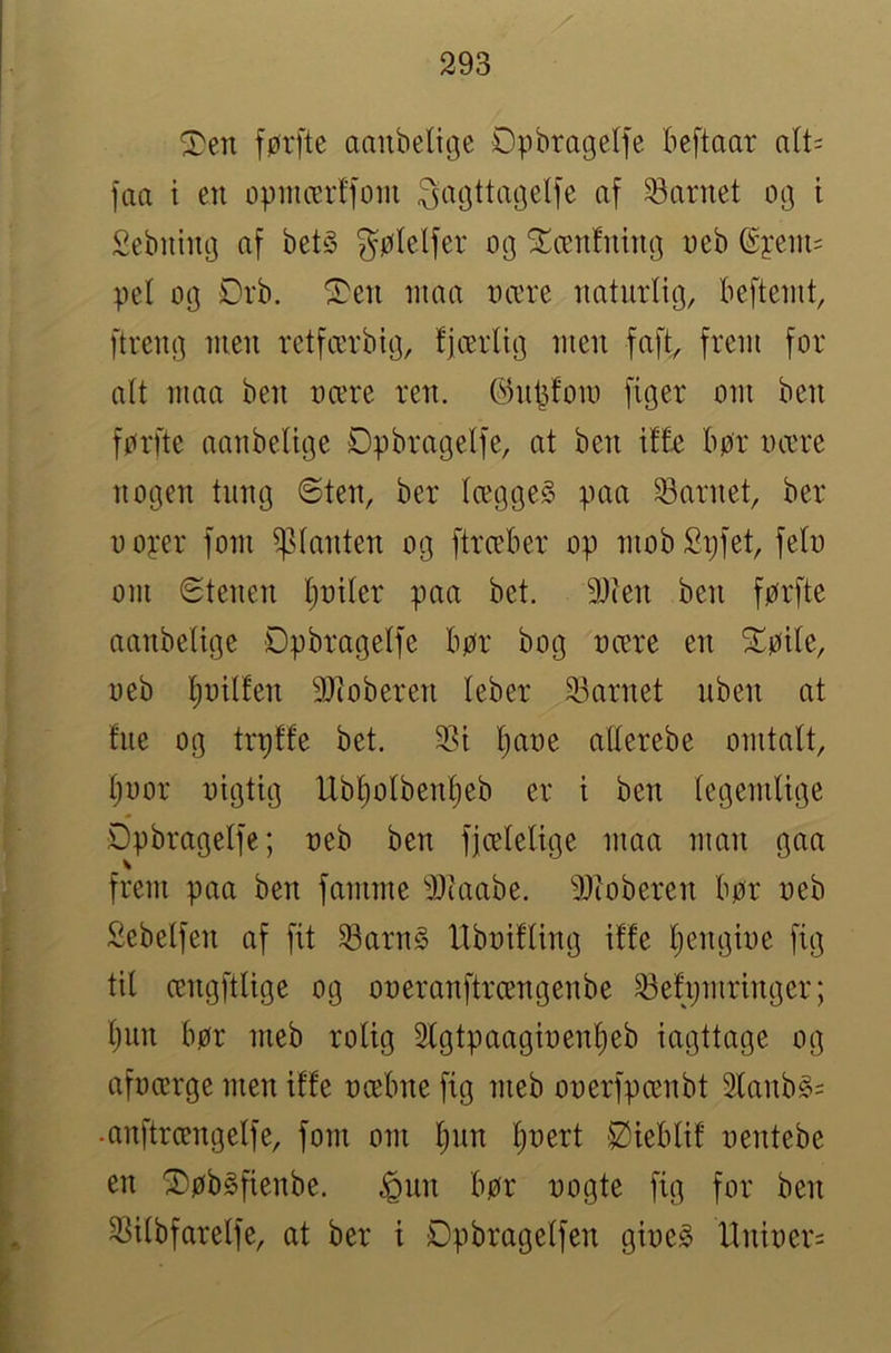 ^en førfte aaubeliije Opbrageife beftaar alU faa t en oøincerffoin ^agttmjelfe af barnet 0(j i Sebiiimj af bet§ gølelfer og S^ænfntiKj «eb @j:eiu= pel og Drb. ‘3^en luaa ocere naturlig, beftenit, [treng men retfærbtg, fjærltg men faft, frem for alt maa ben nære ren. ©n^fom figer om ben førfte aaiibelige Øpbragelfe, at ben if£e bør nære nogen tung 6ten, ber lægge§ paa barnet, ber ooyer forn ^slanten og ftræber op mobSt)fet, felo om Stenen Ijotler paa bet. 9)ien ben førfte aanbeltge Dpbragelfe bør bog nære en Sløile, neb ^nilfen 9)ioberen leber 23arnet uben at fue og trplfe bet. 231 l)ane allerebe omtalt, Ijoor nigtig Ubl^olben^eb er t ben legemlige Dpbragelfe; neb ben fjcelelige maa man gaa frem paa ben famme 2Jtaabe. 2)toberen bør neb Sebelfen af fit Sarn§ Hbnifling iffe Ijengine fig til cengftlige og oneranftrcengenbe ^efijiuringer; l)un bør meb rolig 2lgtpaaginenl)eb iagttage og afncerge men iffe næbne fig meb onerfpænbt 2fanbg= •anftrængelfe, forn om l)un l)nert :Øieblif nentebe en ^øbéfienbe. ^un bør nogte fig for ben 23ilbfarelfe, at ber i Opbragelfen gine§ llniner=