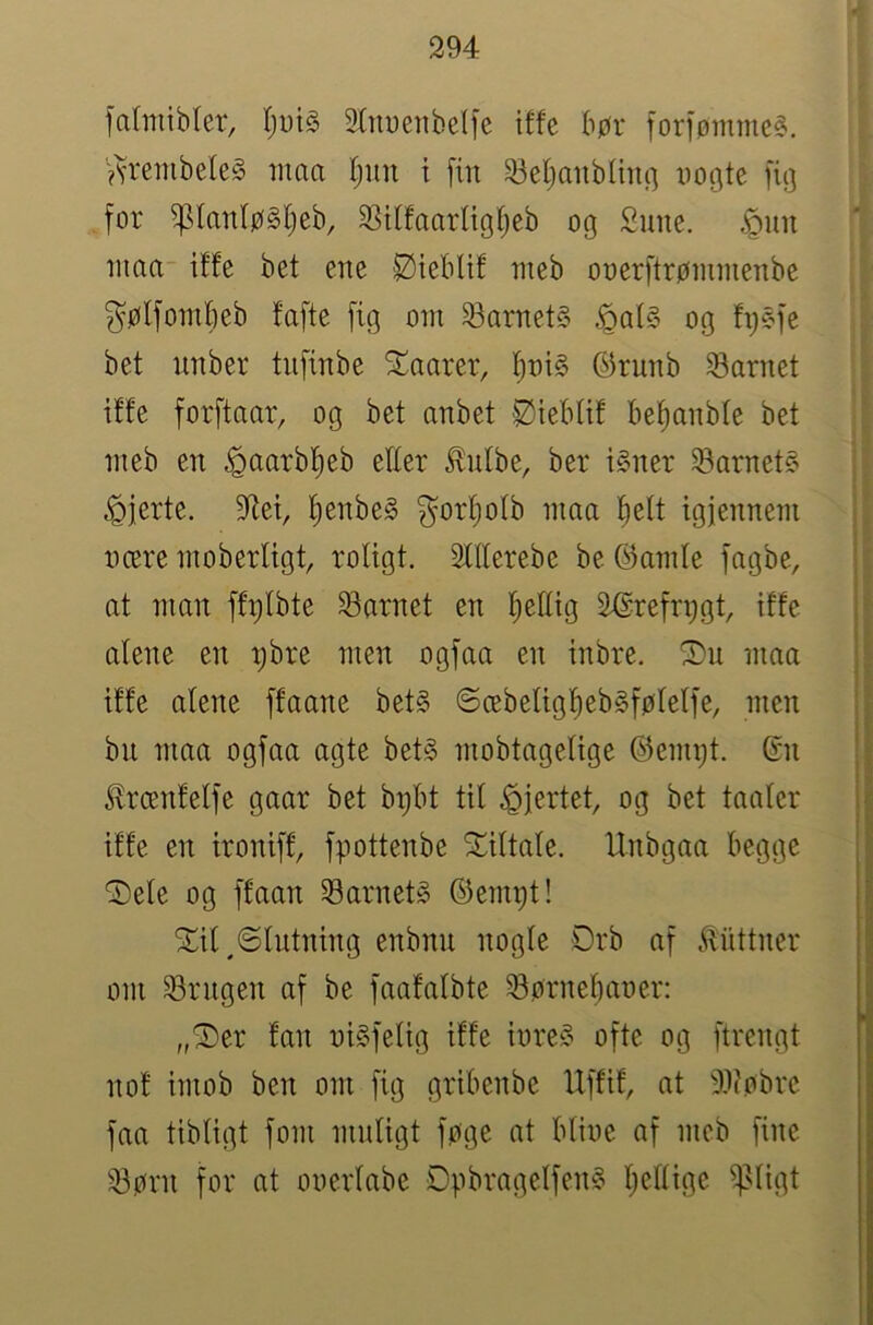 1 fahitibfer, 2tm)cnbelfe iffe bør foriørnme?. ?U‘einbele§ tnaa (jun i [in 23el)aiib(m(] nogte [ig [or ^lan(ø§l)eb, 3SUfaarligIjeb og Sune. .^nn niaa iffe bet ene Øiebtif nteb oner[trønimenbe gøI[ombeb fa[te [ig ont barnets og fi)§[e bet unber tn[inbe STaarer, l^ni§ ©runb barnet iffe for[taar, og bet anbet Øiebtif be^anble bet ineb en ^aarbfieb elter ^ntbe, ber i§ner i8arnet§ hjerte. 9Ret, t)enbe§ gorf)otb nma fjett igjennem nære ntoberligt, rotigt. Sttterebe be ©atnte [agbe, at nmn [fr;tbte barnet en l^eEig ^re[ri)gt, iffe alene en pbre men og[aa en inbre. nma iffe atene [faane bet§ ©æbetig!^eb§[ølel[e, men bii nma og[aa agte bet§ mobtagetige ©emijt. ©n ^rcenfet[e gaar bet bpbt tit fjertet, og bet taater iffe en ironi[f, [pottenbe STittate. Unbgaa begge ^ete og [faan barnets ©empt! STit^Stntning enbnn nogte Orb a[ .^iittner om Srngen a[ be [aafatbte ^Børnebaner: „^er fan ni§[etig iffe iure§ o[te og [trengt nof imob ben om [ig gribenbe U[fif, at ^ilcøbrc [aa tibtigt [om mntigt [øge at btinc a[ meb [ine 23ørn [or at onertabe Dpbraget[en§ tjettige iptigt
